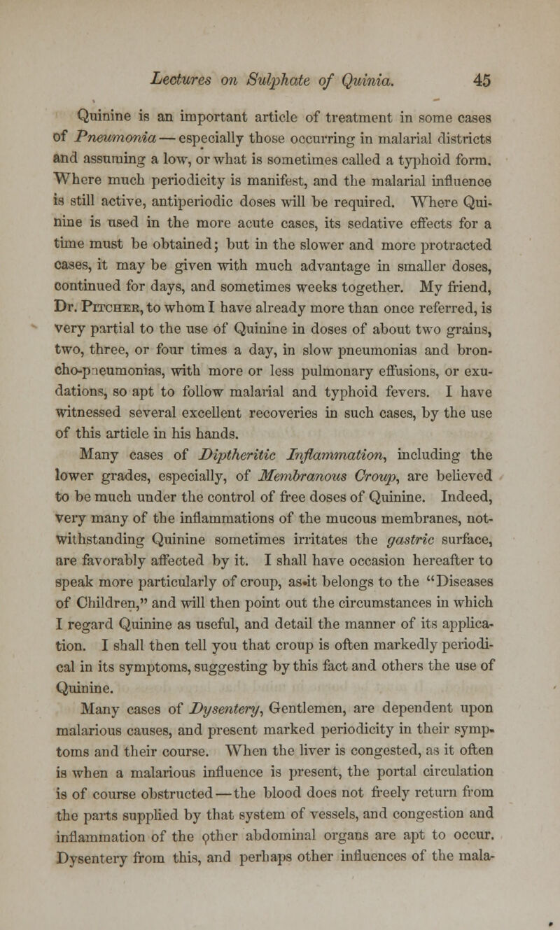 Quinine is an important article of treatment in some cases of Pneumonia — especially those occurring in malarial districts and assuming a low, or what is sometimes called a typhoid form. Where much periodicity is manifest, and the malarial influence is still active, antiperiodic doses will be required. Where Qui- nine is used in the more acute cases, its sedative effects for a time must be obtained; but in the slower and more protracted cases, it may be given with much advantage in smaller doses, continued for days, and sometimes weeks together. My friend, Dr. Pitcher, to whom I have already more than once referred, is very partial to the use of Quinine in doses of about two grains, two, three, or four times a day, in slow pneumonias and bron- cho-pneumonias, with more or less pulmonary effusions, or exu- dations, so apt to follow malarial and typhoid fevers. I have witnessed several excellent recoveries in such cases, by the use of this article in his hands. Many cases of Diptheritic Inflammation, including the lower grades, especially, of Membranous Croup, are believed to be much under the control of free doses of Quinine. Indeed, very many of the inflammations of the mucous membranes, not- withstanding Quinine sometimes irritates the gastric surface, are favorably affected by it. I shall have occasion hereafter to speak more particularly of croup, as»it belongs to the Diseases of Children, and will then point out the circumstances in which I regard Quinine as useful, and detail the manner of its applica- tion. I shall then tell you that croup is often markedly periodi- cal in its symptoms, suggesting by this fact and others the use of Quinine. Many cases of Dysentery, Gentlemen, are dependent upon malarious causes, and present marked periodicity in their symp- toms and their course. When the liver is congested, as it often is when a malarious influence is present, the portal circulation is of course obstructed — the blood does not freely return from the parts supplied by that system of vessels, and congestion and inflammation of the other abdominal organs are apt to occur. Dysentery from this, and perhaps other influences of the mala-