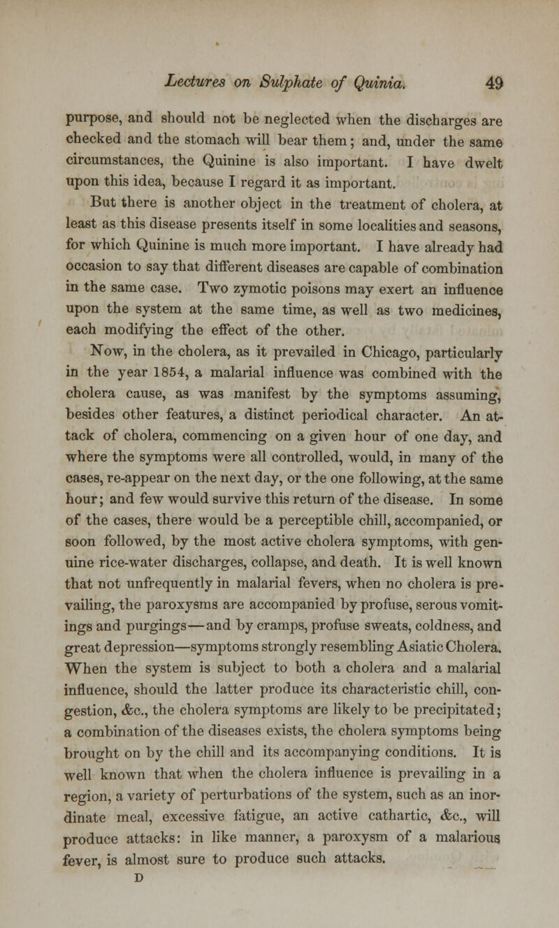 purpose, and should not be neglected when the discharges are checked and the stomach will bear them; and, under the same circumstances, the Quinine is also important. I have dwelt upon this idea, because I regard it as important. But there is another object in the treatment of cholera, at least as this disease presents itself in some localities and seasons, for which Quinine is much more important. I have already had occasion to say that different diseases are capable of combination in the same case. Two zymotic poisons may exert an influence upon the system at the same time, as well as two medicines, each modifying the effect of the other. Now, in the cholera, as it prevailed in Chicago, particularly in the year 1854, a malarial influence was combined with the cholera cause, as was manifest by the symptoms assuming, besides other features, a distinct periodical character. An at- tack of cholera, commencing on a given hour of one day, and where the symptoms were all controlled, would, in many of the cases, re-appear on the next day, or the one following, at the same hour; and few would survive this return of the disease. In some of the cases, there would be a perceptible chill, accompanied, or soon followed, by the most active cholera symptoms, with gen- uine rice-water discharges, collapse, and death. It is well known that not unfrequently in malarial fevers, when no cholera is pre- vailing, the paroxysms are accompanied by profuse, serous vomit- ings and purgings—and by cramps, profuse sweats, coldness, and great depression—symptoms strongly resembling Asiatic Cholera. When the system is subject to both a cholera and a malarial influence, should the latter produce its characteristic chill, con- gestion, &c, the cholera symptoms are likely to be precipitated; a combination of the diseases exists, the cholera symptoms being brought on by the chill and its accompanying conditions. It is well known that when the cholera influence is prevailing in a region, a variety of perturbations of the system, such as an inor- dinate meal, excessive fatigue, an active cathartic, &c, will produce attacks: in like manner, a paroxysm of a malarious fever, is almost sure to produce such attacks. D