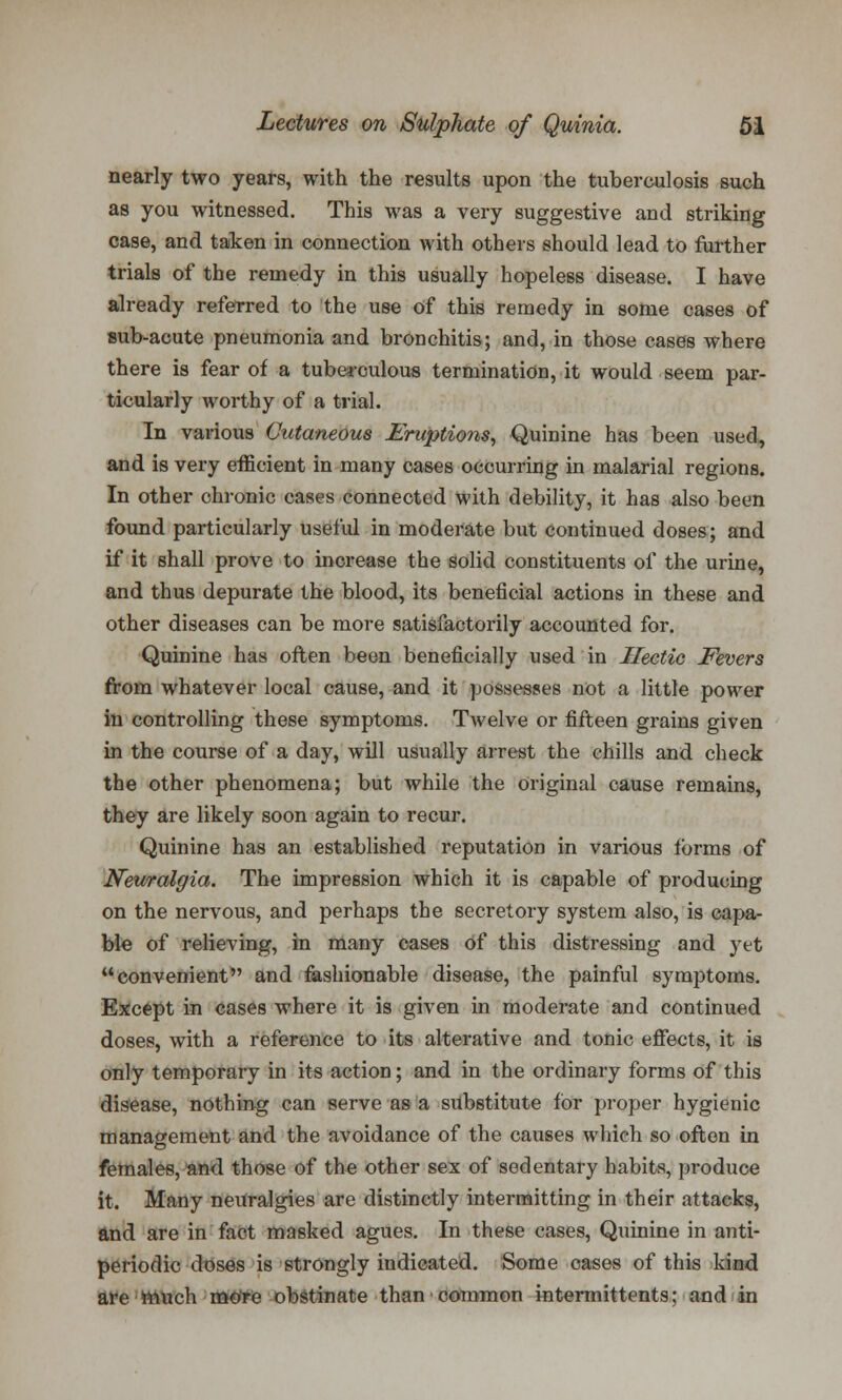 nearly two years, with the results upon the tuberculosis such as you witnessed. This was a very suggestive and striking case, and taken in connection with others should lead to further trials of the remedy in this usually hopeless disease. I have already referred to the use of this remedy in some cases of sub-acute pneumonia and bronchitis; and, in those cases where there is fear of a tuberculous termination, it would seem par- ticularly worthy of a trial. In various Cutaneous Eruptions, Quinine has been used, and is very efficient in many cases occurring in malarial regions. In other chronic cases connected with debility, it has also been found particularly useful in moderate but continued doses; and if it shall prove to increase the solid constituents of the urine, and thus depurate the blood, its beneficial actions in these and other diseases can be more satisfactorily accounted for. Quinine has often been beneficially used in Hectic Fevers from whatever local cause, and it possesses not a little power in controlling these symptoms. Twelve or fifteen grains given in the course of a day, will usually arrest the chills and check the other phenomena; but while the original cause remains, they are likely soon again to recur. Quinine has an established reputation in various forms of Neuralgia. The impression which it is capable of producing on the nervous, and perhaps the secretory system also, is capa- ble of relieving, in many cases of this distressing and yet convenient and fashionable disease, the painful symptoms. Except in cases where it is given in moderate and continued doses, with a reference to its alterative and tonic effects, it is only temporary in its action; and in the ordinary forms of this disease, nothing can serve as a substitute for proper hygienic management and the avoidance of the causes which so often in females, and those of the other sex of sedentary habits, produce it. Many neitralgies are distinctly intermitting in their attacks, and are in fact masked agues. In these cases, Quinine in anti- periodic doses is strongly indicated. Some cases of this kind are much more obstinate than common intermittents: and in