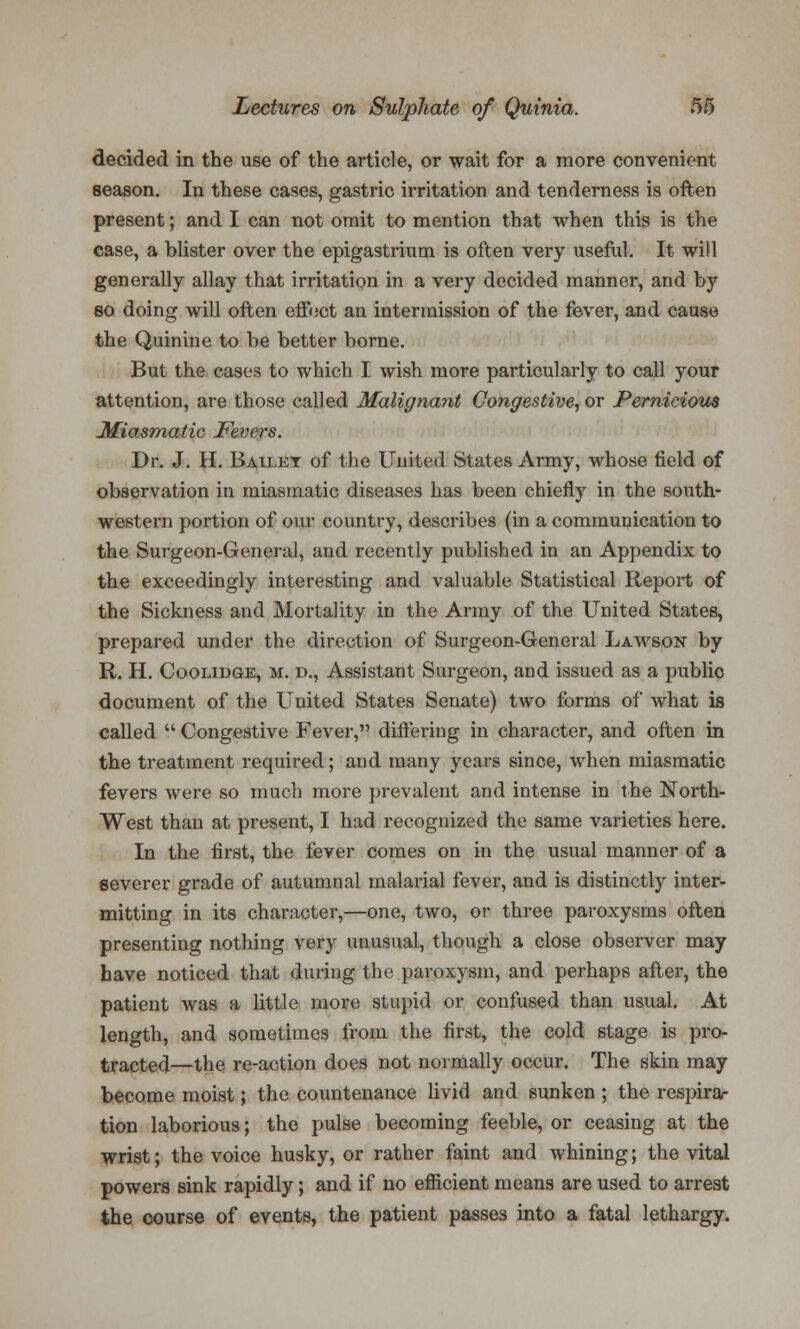 decided in the use of the article, or wait for a more convenient season. In these cases, gastric irritation and tenderness is often present; and I can not omit to mention that when this is the case, a blister over the epigastrium is often very useful. It will generally allay that irritation in a very decided manner, and by so doing will often effect an intermission of the fever, and cause the Quinine to be better borne. But the cases to which I wish more particularly to call your attention, are those called Malignant Congestive, or Pernicious Miasmatic Fevers. Dr. J. H. Baixet of the United States Army, whose field of observation in miasmatic diseases has been chiefly in the south- western portion of our country, describes (in a communication to the Surgeon-General, and recently published in an Appendix to the exceedingly interesting and valuable Statistical Report of the Sickness and Mortality in the Army of the United States, prepared under the direction of Surgeon-General Lawson by R. H. Coolidge, m. d., Assistant Surgeon, and issued as a public document of the United States Senate) two forms of what is called  Congestive Fever, differing in character, and often in the treatment required; and many years since, when miasmatic fevers were so much more prevalent and intense in the North- West than at present, I had recognized the same varieties here. In the first, the fever comes on in the usual manner of a severer grade of autumnal malarial fever, and is distinctly inter- mitting in its character,—one, two, or three paroxysms often presenting nothing very unusual, though a close observer may have noticed that during the paroxysm, and perhaps after, the patient was a little more stupid or confused than usual. At length, and sometimes from the first, the cold stage is pro- tracted—the re-action does not normally occur. The skin may become moist; the countenance livid and sunken; the respira- tion laborious; the pulse becoming feeble, or ceasing at the wrist; the voice husky, or rather faint and whining; the vital powers sink rapidly; and if no efficient means are used to arrest the course of events, the patient passes into a fatal lethargy.