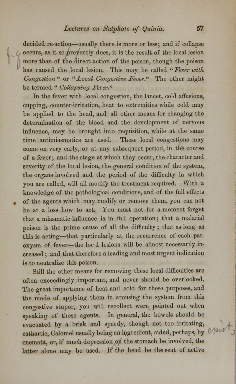 decided re-action—usually there is more or less; and if collapse occurs, as it so prevently does, it is the result of the local lesion more than of tne direct action of the poison, though the poison has caused the local lesion. This may be called Fever with Congestion or Local Congestive Fever. The other might be termed  Collapsing Fever. In the fever with local congestion, the lancet, cold affusions, cupping, counter-irritation, heat to extremities while cold may be applied to the head, and all other means for changing the determination of the blood and the development of nervous influence, may be brought into requisition, while at the same time antimiasmatics are used. These local congestions may come on very early, or at any subsequent period, in the course of a fever; and the stage at which they occur, the character and severity of the local lesion, the general condition of the system, the organs involved and the period of the difficulty in which you are called, will all modify the treatment required. With a knowledge of the pathological conditions, and of the full effects of the agents which may modify or remove them, you can not be at a loss how to act. You must not for a moment forget that a miasmatic influence is in full operation; that a malarial poison is the prime cause of all the difficulty; that as long as this is acting—that particularly at the recurrence of each par- oxysm of fever—the loo tl lesions will be almost necessarily in- creased ; and that therefore a leading and most urgent indication is to neutralize this poison. Still the other means for removing these local difliculties are often exceedingly important, and never should be overlooked. The great importance of heat and cold for these purposes, and the mode of applying them in arousing the system from this congestive stupor, you will recollect were pointed out when speaking of those agents. In general, the bowels should be evacuated by a brisk and speedy, though not too irritating, L cathartic, Calomel usually being an ingredient, aided, perhaps, by enemata, or, if much depression on the stomach be involved, the latter alone may be used. If the head be the seat of active