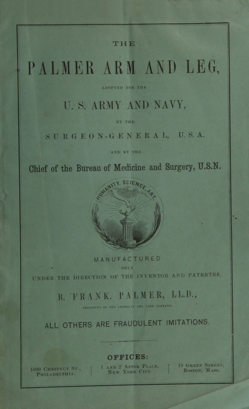 THE PALMER ARM AND LEG, VDOPTKJ) KHR 111 K U. S. AliMY AND NAVY, SB I! G E 0 N-G E X E R A I.. U. S. A. WI> H 1 I UK Chief of the Bureau of Medicine and Surgery, U.S.N. ^•sc/c/v0 MANUFACTURED LTN1 ,,,,, THE |)M;|,( |'|,,N OF Till: INN ENTOK KXD 1'A B. FRANK. PALMER, LL.D., 1ST. ALL OTHERS ARE FRAUDULENT IMITATIONS. Phil idklfhi \.. OFFICES: I \M>