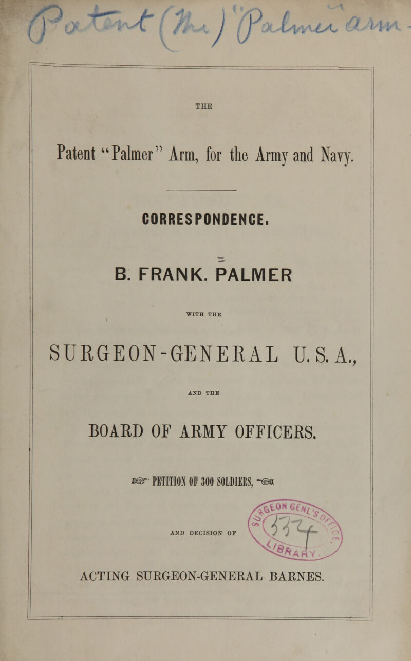 T } < J u THE Patent Palmer Arm, for the Army and Navy. CORRESPONDENCE. B. FRANK. PALMER WITH THE SURGEON-GENERAL U.S.A., AND THE BOARD OF ARMY OFFICERS. PETITION OF 300 SOLDIERS, £toN AND DECISION OF ACTING SURGEON-GENERAL BARNES.