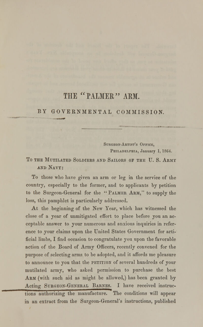 THE PALMEE AEM. BY GOVERNMENTAL COMMISSION. Surgeon-Artist's Office, Philadelphia, January 1, 1864. To the Mutilated Soldiers and Sailors of the U. S. Army and Navy: To those who have given an arm or leg in the service of the country, especially to the former, and to applicants hy petition to the Surgeon-General for the Palmer Arm, to supply the loss, this pamphlet is particularly addressed. At the beginning of the New Year, which has witnessed the close of a year of unmitigated eifort to place before you an ac- ceptable answer to your numerous and anxious inquiries in refer- ence to your claims upon the United States Government for arti- ficial limbs, I find occasion to congratulate you upon the favorable action of the Board of Army Officers, recently convened for the purpose of selecting arms to be adopted, and it affords me pleasure to announce to you that the petition of several hundreds of your mutilated army, who asked permission to purchase the best Arm (with such aid as might be allowed,) has been granted by Acting Surgeon-General Barnes. I have received instruc- tions authorizing the manufacture. The conditions will appear in an extract from the Surgeon-General's instructions, published