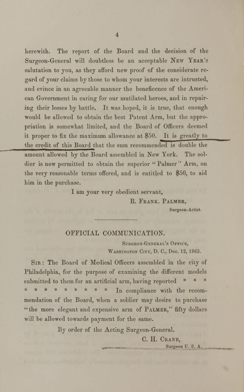 herewith. The report of the Board and the decision of the Surgeon-General -will doubtless be an acceptable New Year's salutation to you, as they afford new proof of the considerate re- gard of your claims by those to whom your interests are intrusted, and evince in an agreeable manner the beneficence of the Ameri- can Government in caring for our mutilated heroes, and in repair- ing their losses by battle. It was hoped, it is true, that enough would be allowed to obtain the best Patent Arm, but the appro- priation is somewhat limited, and the Board of Officers deemed it proper to fix the maximum allowance at $50. It is greatly to the credit of this Board that the sum recommended is double the amount allowed by the Board assembled in New York. The sol- dier is now permitted to obtain the superior Palmer Arm, on the very reasonable terms offered, and is entitled to $50, to aid him in the purchase. I am your very obedient servant, B. Frank. Palmer, Surgeon-Artist. OFFICIAL COMMUNICATION. Surgeon-General's Office, Washington City, D. C, Dec. 12, 1863. Sir : The Board of Medical Officers assembled in the city of Philadelphia, for the purpose of examining the different models submitted to them for an artificial arm, having reported * * * ********* jn compliance with the recom- mendation of the Board, when a soldier may desire to purchase the more elegant and expensive arm of Palmer, fifty dollars will be allowed towards payment for the same. By order of the Acting Surgeon-General. C. H. Crane, Surgeon U. S. A.