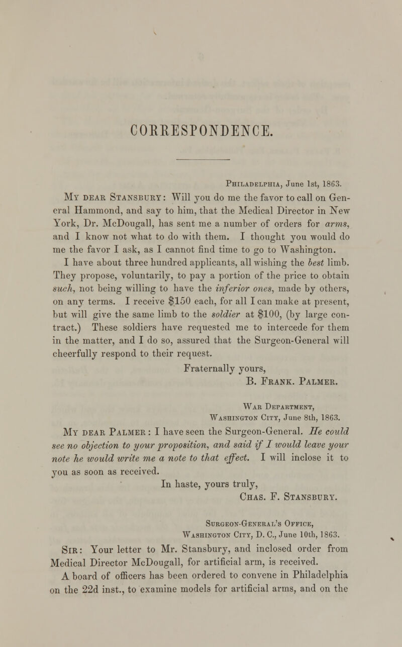 CORRESPONDENCE. Philadelphia, June 1st, 1863. My dear Stansbury: Will you do me the favor to call on Gen- eral Hammond, and say to him, that the Medical Director in New York, Dr. McDougall, has sent me a number of orders for arms, and I know not what to do with them. I thought you would do me the favor I ask, as I cannot find time to go to Washington. I have about three hundred applicants, all wishing the best limb. They propose, voluntarily, to pay a portion of the price to obtain such, not being willing to have the inferior ones, made by others, on any terms. I receive $150 each, for all I can make at present, but will give the same limb to the soldier at $100, (by large con- tract.) These soldiers have requested me to intercede for them in the matter, and I do so, assured that the Surgeon-General will cheerfully respond to their request. Fraternally yours, B. Frank. Palmer. War Department, Washington City, June 8th, 1863. My dear Palmer : I have seen the Surgeon-General. He could see no objection to your proposition, and said if I would leave your note he would write me a note to that effect. I will inclose it to you as soon as received. In haste, yours truly, Chas. F. Stansbury. Surgeon-General's Office, Washington City, D. C, June 10th, 1863. Sir : Your letter to Mr. Stansbury, and inclosed order from Medical Director McDougall, for artificial arm, is received. A board of officers has been ordered to convene in Philadelphia on the 22d inst., to examine models for artificial arms, and on the