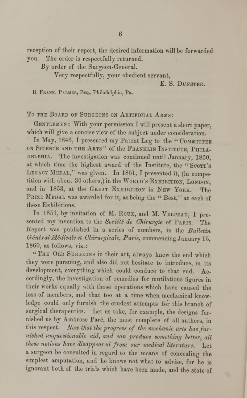 reception of their report, the desired information will be forwarded you. The order is respectfully returned. By order of the Surgeon-General. Very respectfully, your obedient servant, E. S. Dunster. B. Frank. Palmer, Esq., Philadelphia, Pa. To the Board of Surgeons on Artificial Arms: Gentlemen : With your permission I will present a short paper, which will give a concise view of the subject under consideration. In May, 1846, I presented my Patent Leg to the  Committee on Science and the Arts of the Franklin Institute, Phila- delphia. The investigation was continued until January, 1850, at which time the highest award of the Institute, the  Scott's Legacy Medal, was given. In 1851, I presented it, (in compe- tition with about 30 others,) in the World's Exhibition, London, and in 1853, at the Great Exhibition in New York. The Prize Medal was awarded for it, as being the  Best, at each of these Exhibitions. In 1851, by invitation of M. Roux, and M. Velpeau, I pre- sented my invention to the Societe de Chirurgie of Paris. The Report was published in a series of numbers, in the Bulletin General Medicate et Chirurgicale, Paris, commencing January 15, 1860, as follows, viz.:  The Old Surgeons in their art, always knew the end which they were pursuing, and also did not hesitate to introduce, in its development, everything which could conduce to that end. Ac- cordingly, the investigation of remedies for mutilations figures in their works equally with those operations which have caused the loss of members, and that too at a time when mechanical know- ledge could only furnish the crudest attempts for this branch of surgical therapeutics. Let us take, for example, the designs fur- nished us by Ambrose Pare, the most complete of all authors, in this respect. Now that the progress of the mechanic arts has fur- nished unquestionable aid, and can produce something better, all these notions have disappeared from our medical literature. Let a surgeon be consulted in regard to the means of concealing the simplest amputation, and he knows not what to advise, for he is ignorant both of the trials which have been made, and the state of