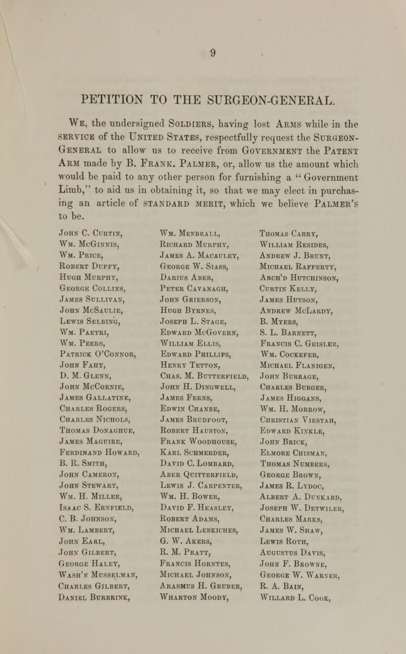 PETITION TO THE SURGEON-GENERAL. We, the undersigned Soldiers, having lost Arms while in the service of the United States, respectfully request the Surgeon- General to allow us to receive from Government the Patent Arm made by B. Frank. Palmer, or, allow us the amount which would be paid to any other person for furnishing a  Government Limb, to aid us in obtaining it, so that we may elect in purchas- ing an article of standard merit, which we believe Palmer's to be. John C. Curtin, Wm. McGinnis, Wm. Price, Robert Duffy, Hugh Murphy, George Collins, James Sullivan, John McSaulie, Lewis Selbing, Wm. Paetri, Wm. Peers, Patrick O'Connor, John Fahy, D. M. Glenn, John McCornie, James Gallatine, Charles Rogers, Charles Nichols, Thomas Donaghue, James Maguire, Ferdinand Howard, B. R. Smith, John Cameron, John Stewart, Wm. H. Miller, Isaac S. Ernfield, C. B. Johnson, Wm. Lambert, John Earl, John Gilbert, George Haley, Wash'n Musselman, Charles Gilbert, Daniel Bcrbrink, Wm. Menbrall, Richard Murphy, James A. Macauley, George W. Siass, Darius Aber, Peter Cavanagh, John Grierson, Hugh Byrnes, Joseph L. Stage, Edward McGovern, William Ellis, Edward Phillips, Henry Tetton, Chas. M. Butterfield, John H. Dinowell, James Ferns, Edwin Chanbe, James Brudfoot, Robert Hauston, Frank Woodhouse, Karl Schmerder, David C. Lombard, Aber Quitterfield, Lewis J. Carpenter, Wm. H. Bower, David F. Heasley, Robert Adams, Michael Lebkiches, G. W. Akers, R. M. Pratt, Francis Horntes, Michael Johnson, A rasmus H. Gruber, Wharton Moody, Thomas Carry, William Resides, Andrew J. Brunt, Michael Rafferty, Arch'd Hutchinson, Curtin Kelly, James Hutson, Andrew McLardy, B. Myers, S. L. Barnett, Francis C. Geisler, Wm. Cockefer, Michael Flanigen, John Burrage, Charles Burger, James Higgans, Wm. H. Morrow, Christian Viestah, Edward Kinkle, John Brick, Elmore Chisman, Thomas Numbers, George Brown, James R. Lydoc, Albert A. Dunkard, Joseph W. Detwiler, Charles Marks, James W. Shaw, Lewis Roth, Augustus Davis, John F. Browne, George W. Warner, R. A. Bain, Willard L. Cook,