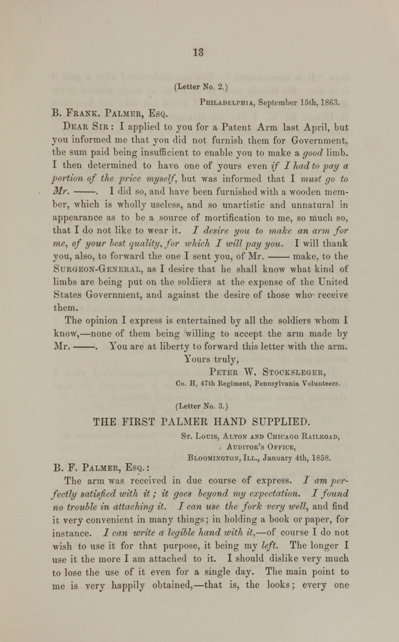(Letter No. 2.) Philadelphia, September 15th, 1863. B. Frank. Palmer, Esq. Dear Sir : I applied to you for a Patent Arm last April, but you informed me that you did not furnish them for Government, the sum paid being insufficient to enable you to make a good limb. I then determined to have one of yours even if I had to pay a portion of the price myself, but was informed that I must go to Mr. . 1 did so, and have been furnished with a wooden mem- ber, which is wholly useless, and so unartistic and unnatural in appearance as to be a source of mortification to me, so much so, that I do not like to wear it. I desire you to make an arm for me, of your best quality, for which I will pay you. I will thank you, also, to forward the one I sent you, of Mr. make, to the Surgeon-General, as I desire that he shall know what kind of limbs are being put on the soldiers at the expense of the United States Government, and against the desire of those who- receive them. The opinion I express is entertained by all the soldiers whom I know,—none of them being willing to accept the arm made by Mr. . You are at liberty to forward this letter with the arm. Yours truly, Peter W. Stocksleger, Co. H, 47th Regiment, Pennsylvania Volunteers. (Letter No. 3.) THE FIRST PALMER HAND SUPPLIED. St. Louis, Alton and Chicago Railroad, Auditor's Office, Bloomington, III., January 4th, 1858. B. F. Palmer, Esq.: The arm was received in due course of express. I am per- fectly satisfied with it; it goes beyond my expectation. I found no trouble in attaching it. I can use the fork very well, and find it very convenient in many things; in holding a book or paper, for instance. I can write a legible hand with it,—of course I do not wish to use it for that purpose, it being my left. The longer I use it the more I am attached to it. I should dislike very much to lose the use of it even for a single day. The main point to me is very happily obtained,—that is, the looks; every one