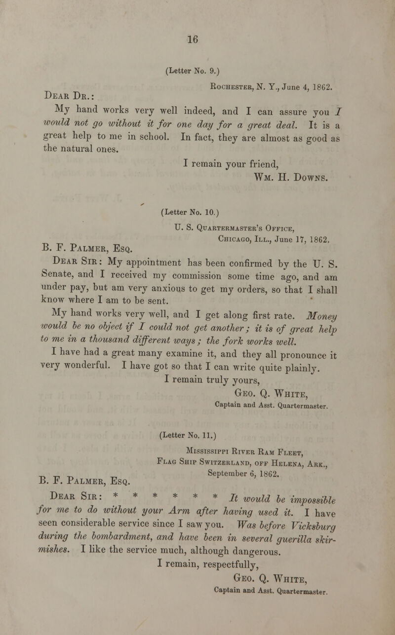 (Letter No. 9.) Rochester, N. Y., June 4, 1862. Dear Dr.: My hand works very well indeed, and I can assure you i would not go without it for one day for a great deal. It is a great help to me in school. In fact, they are almost as good as the natural ones. I remain your friend, Wm. H. Downs. (Letter No. 10.) U. S. Quartermaster's Office, Chicago, III., June 17, 1862, B. F. Palmer, Esq. Dear Sir : My appointment has been confirmed by the U. S. Senate, and I received my commission some time ago, and am under pay, but am very anxious to get my orders, so that I shall know where I am to be sent. My hand works very well, and I get along first rate. Money would be no object if I could not get another; it is of great help to me in a thousand different ways ; the fork works well. I have had a great many examine it, and they all pronounce it very wonderful. I have got so that I can write quite plainly. I remain truly yours, Geo. Q. White, Captain and Asst. Quartermaster. (Letter No. 11.) Mississippi River Ram Fleet, Flag Ship Switzerland, off Helena, Ark., _ ^ ^ „ September 6, 1862. B. F. Palmer, Esq. ^ Dear Sir: * * * * * * It WOuld be impossible for me to do without your Arm after having used it. I have seen considerable service since I saw you. Was before Vicksburg during the bombardment, and have been in several guerilla skir- mishes. I like the service much, although dangerous. I remain, respectfully, Geo. Q. White, Captain and Asst. Quartermaster.