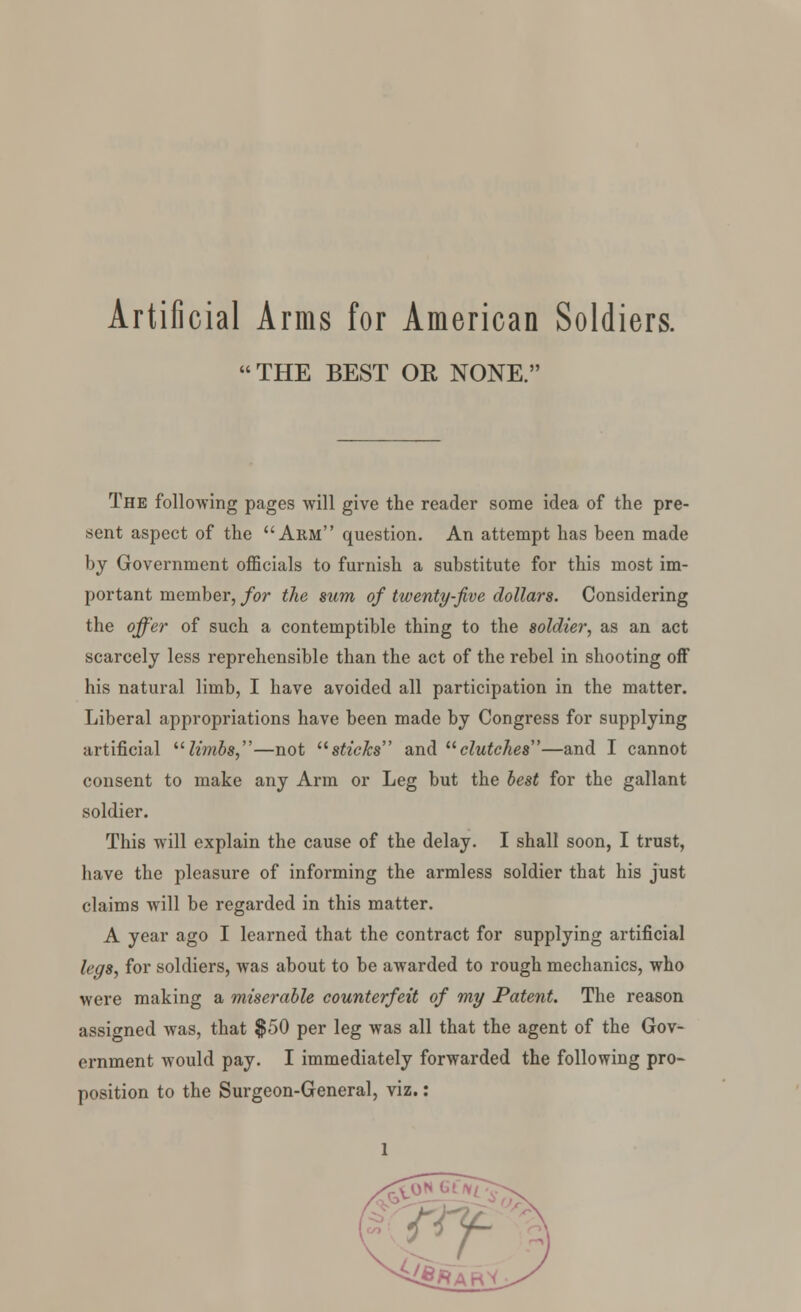 Artificial Arms for American Soldiers. THE BEST OR NONE. The following pages will give the reader some idea of the pre- sent aspect of the Arm question. An attempt has been made by Government officials to furnish a substitute for this most im- portant member, for the sum of twenty-five dollars. Considering the offer of such a contemptible thing to the soldier, as an act scarcely less reprehensible than the act of the rebel in shooting off his natural limb, I have avoided all participation in the matter. Liberal appropriations have been made by Congress for supplying artificial limbs,—not sticks and clutches—and I cannot consent to make any Arm or Leg but the best for the gallant soldier. This will explain the cause of the delay. I shall soon, I trust, have the pleasure of informing the armless soldier that his just claims will be regarded in this matter. A year ago I learned that the contract for supplying artificial legs, for soldiers, was about to be awarded to rough mechanics, who were making a miserable counterfeit of my Patent. The reason assigned was, that $50 per leg was all that the agent of the Gov- ernment would pay. I immediately forwarded the following pro- position to the Surgeon-General, viz.: