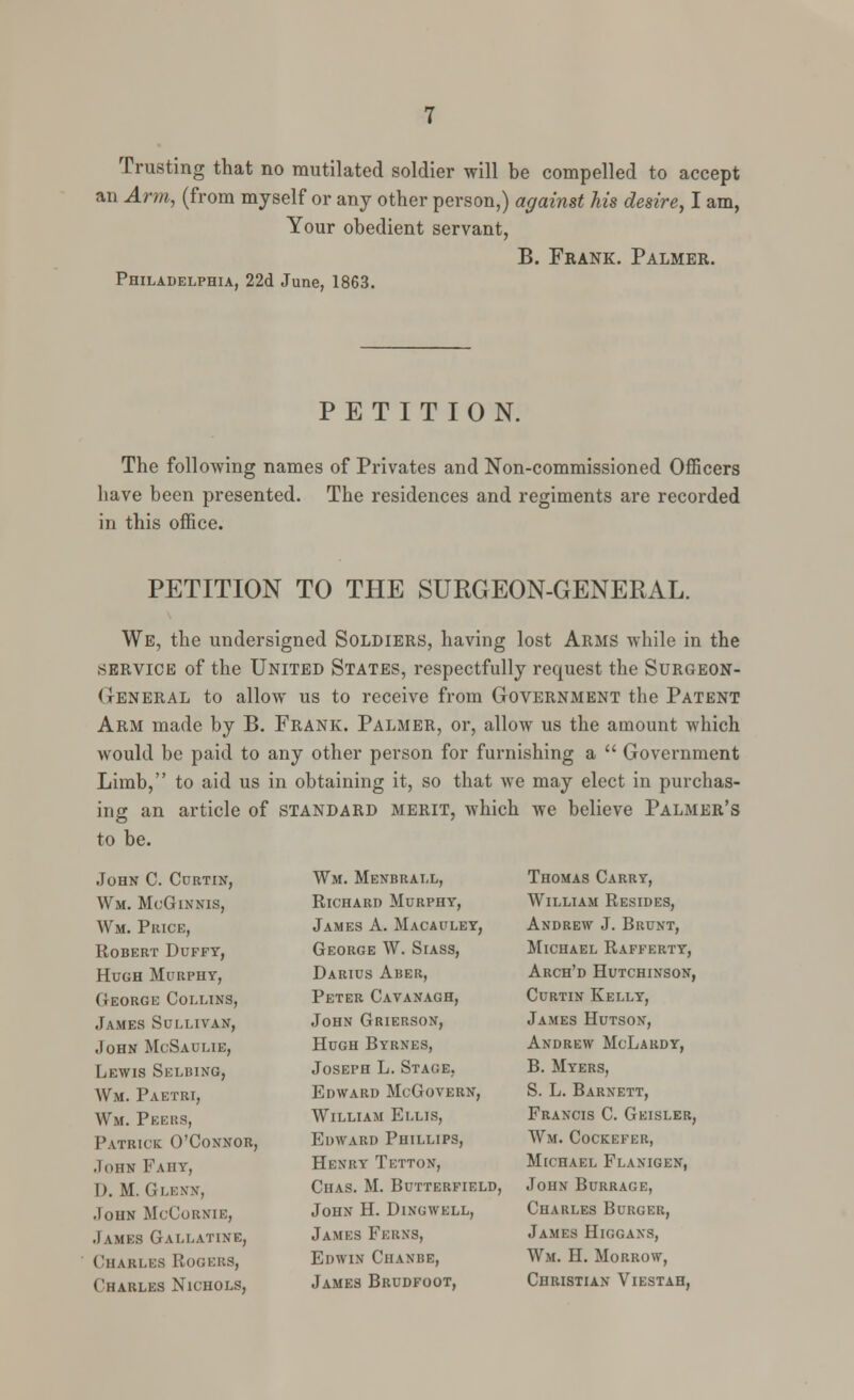 Trusting that no mutilated soldier will be compelled to accept an Arm, (from myself or any other person,) against Ms desire, I am, Your obedient servant, B. Frank. Palmer. Philadelphia, 22d June, 1863. PETITION. The following names of Privates and Non-commissioned Officers have been presented. The residences and regiments are recorded in this office. PETITION TO THE SURGEON-GENERAL. We, the undersigned Soldiers, having lost Arms while in the service of the United States, respectfully request the Surgeon- General to allow us to receive from Government the Patent Arm made by B. Frank. Palmer, or, allow us the amount which would be paid to any other person for furnishing a  Government Limb, to aid us in obtaining it, so that we may elect in purchas- ing an article of standard merit, which we believe Palmer's to be. John C. Curtin, Wm. McGinnis, Wm. Price, Robert Duffy, Hugh Murphy, George Collins, James Sullivan, John McSaulie, Lewis Skluing, Wm. Paetri, Wm. Pel-us, Patrick O'Connor, John Fahy, I). M. Glenn, John McCornie, James Gallatine, Charles Rogers, Charles Nichols, Wm. Menbrall, Richard Murphy, James A. Macauley, George W. Siass, Darius Aber, Peter Cavanagh, John Grierson, Hugh Byrnes, Joseph L. Stage, Edward McGovern, William Ellis, Edward Phillips, Henry Tettox, Chas. M. Butterfield, John H. Dingwell, James Ferns, Edwin Chanbe, James Brudfoot, Thomas Carry, William Resides, Andrew J. Brunt, Michael Rafferty, Arch'd Hutchinson, Curtin Kelly, James Hutsox, Andrew McLardy, B. Myers, S. L. Barnett, Francis C. Geisler, Wm. Cockefer, Michael Flanigen, John Burrage, Charles Burger, James Higgans, Wm. H. Morrow, Christian Viestah,