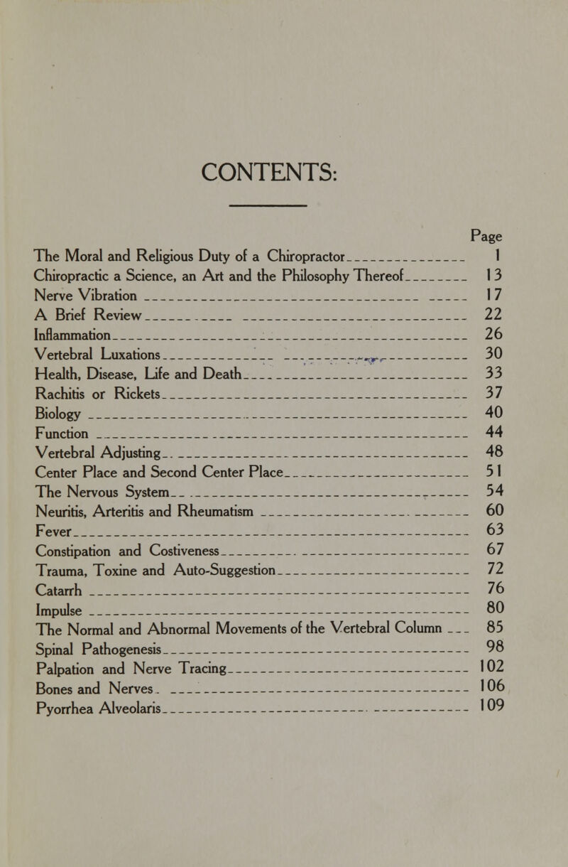 CONTENTS: Page The Moral and Religious Duty of a Chiropractor 1 Chiropractic a Science, an Art and the Philosophy Thereof 13 Nerve Vibration 17 A Brief Review 22 Inflammation 26 Vertebral Luxations ^^r, 30 Health, Disease, Life and Death 33 Rachitis or Rickets 37 Biology 40 Function 44 Vertebral Adjusting 48 Center Place and Second Center Place 51 The Nervous System. 54 Neuritis, Arteritis and Rheumatism 60 Fever 63 Constipation and Costiveness 67 Trauma, Toxine and Auto-Suggestion 72 Catarrh 76 Impulse 80 The Normal and Abnormal Movements of the Vertebral Column — 85 Spinal Pathogenesis 98 Palpation and Nerve Tracing 102 Bones and Nerves. —_ 106 Pyorrhea Alveolaris 109