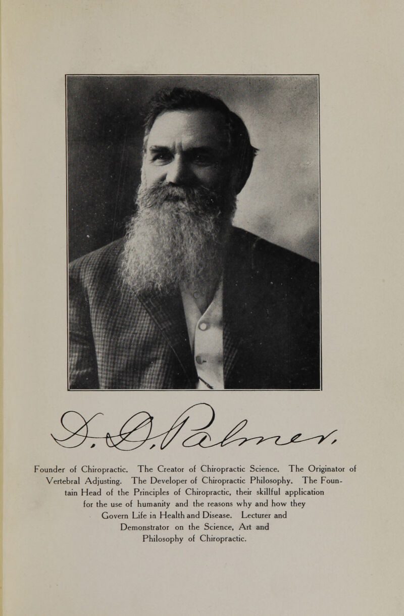 Founder of Chiropractic. The Creator of Chiropractic Science. The Originator of Vertebral Adjusting. The Developer of Chiropractic Philosophy. The Foun- tain Head of the Principles of Chiropractic, their skillful application for the use of humanity and the reasons why and how they Govern Life in Health and Disease. Lecturer and Demonstrator on the Science, Art and Philosophy of Chiropractic.