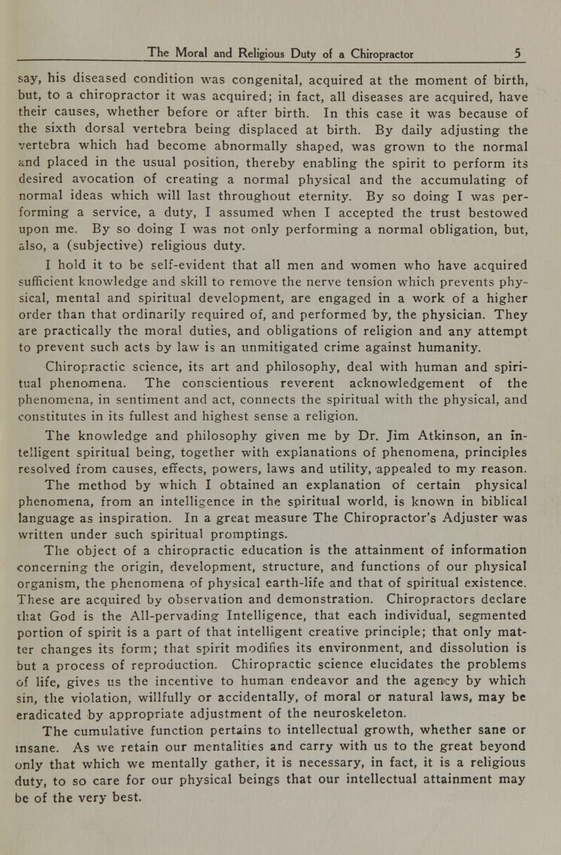 say, his diseased condition was congenital, acquired at the moment of birth, but, to a chiropractor it was acquired; in fact, all diseases are acquired, have their causes, whether before or after birth. In this case it was because of the sixth dorsal vertebra being displaced at birth. By daily adjusting the vertebra which had become abnormally shaped, was grown to the normal rind placed in the usual position, thereby enabling the spirit to perform its desired avocation of creating a normal physical and the accumulating of normal ideas which will last throughout eternity. By so doing I was per- forming a service, a duty, I assumed when I accepted the trust bestowed upon me. By so doing I was not only performing a normal obligation, but, also, a (subjective) religious duty. I hold it to be self-evident that all men and women who have acquired sufficient knowledge and skill to remove the nerve tension which prevents phy- sical, mental and spiritual development, are engaged in a work of a higher order than that ordinarily required of, and performed by, the physician. They are practically the moral duties, and obligations of religion and any attempt to prevent such acts by law is an unmitigated crime against humanity. Chiropractic science, its art and philosophy, deal with human and spiri- tual phenomena. The conscientious reverent acknowledgement of the phenomena, in sentiment and act, connects the spiritual with the physical, and constitutes in its fullest and highest sense a religion. The knowledge and philosophy given me by Dr. Jim Atkinson, an in- telligent spiritual being, together with explanations of phenomena, principles resolved from causes, effects, powers, laws and utility, appealed to my reason. The method by which I obtained an explanation of certain physical phenomena, from an intelligence in the spiritual world, is known in biblical language as inspiration. In a great measure The Chiropractor's Adjuster was written under such spiritual promptings. The object of a chiropractic education is the attainment of information concerning the origin, development, structure, and functions of our physical organism, the phenomena of physical earth-life and that of spiritual existence. These are acquired by observation and demonstration. Chiropractors declare that God is the All-pervading Intelligence, that each individual, segmented portion of spirit is a part of that intelligent creative principle; that only mat- ter changes its form; that spirit modifies its environment, and dissolution is but a process of reproduction. Chiropractic science elucidates the problems of life, gives us the incentive to human endeavor and the agency by which sin, the violation, willfully or accidentally, of moral or natural laws, may be eradicated by appropriate adjustment of the neuroskeleton. The cumulative function pertains to intellectual growth, whether sane or insane. As we retain our mentalities and carry with us to the great beyond only that which we mentally gather, it is necessary, in fact, it is a religious duty, to so care for our physical beings that our intellectual attainment may be of the very best.