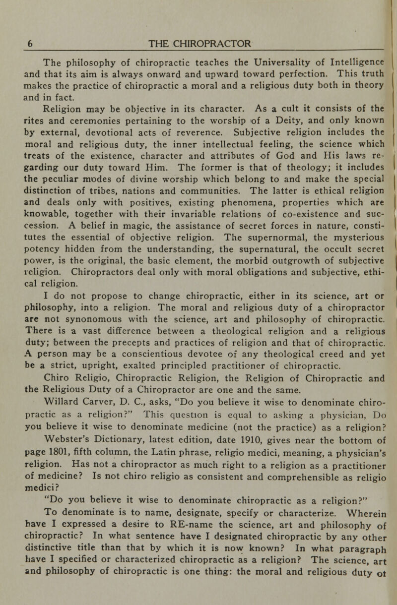 The philosophy of chiropractic teaches the Universality of Intelligence and that its aim is always onward and upward toward perfection. This truth makes the practice of chiropractic a moral and a religious duty both in theory and in fact. Religion may be objective in its character. As a cult it consists of the rites and ceremonies pertaining to the worship of a Deity, and only known by external, devotional acts of reverence. Subjective religion includes the moral and religious duty, the inner intellectual feeling, the science which treats of the existence, character and attributes of God and His laws re- garding our duty toward Him. The former is that of theology; it includes the peculiar modes of divine worship which belong to and make the special distinction of tribes, nations and communities. The latter is ethical religion and deals only with positives, existing phenomena, properties which are knowable, together with their invariable relations of co-existence and suc- cession. A belief in magic, the assistance of secret forces in nature, consti- tutes the essential of objective religion. The supernormal, the mysterious potency hidden from the understanding, the supernatural, the occult secret power, is the original, the basic element, the morbid outgrowth of subjective religion. Chiropractors deal only with moral obligations and subjective, ethi- cal religion. I do not propose to change chiropractic, either in its science, art or philosophy, into a religion. The moral and religious duty of a chiropractor are not synonomous with the science, art and philosophy of chiropractic. There is a vast difference between a theological religion and a religious duty; between the precepts and practices of religion and that of chiropractic. A person may be a conscientious devotee of any theological creed and yet be a strict, upright, exalted principled practitioner of chiropractic. Chiro Religio, Chiropractic Religion, the Religion of Chiropractic and the Religious Duty of a Chiropractor are one and the same. Willard Carver, D. C, asks, Do you believe it wise to denominate chiro- practic as a religion? This question is equal to asking a physician, Do you believe it wise to denominate medicine (not the practice) as a religion? Webster's Dictionary, latest edition, date 1910, gives near the bottom of page 1801, fifth column, the Latin phrase, religio medici, meaning, a physician's religion. Has not a chiropractor as much right to a religion as a practitioner of medicine? Is not chiro religio as consistent and comprehensible as religio medici? Do you believe it wise to denominate chiropractic as a religion? To denominate is to name, designate, specify or characterize. Wherein have I expressed a desire to RE-name the science, art and philosophy of chiropractic? In what sentence have I designated chiropractic by any other distinctive title than that by which it is now known? In what paragraph have I specified or characterized chiropractic as a religion? The science, art and philosophy of chiropractic is one thing: the moral and religious duty ot