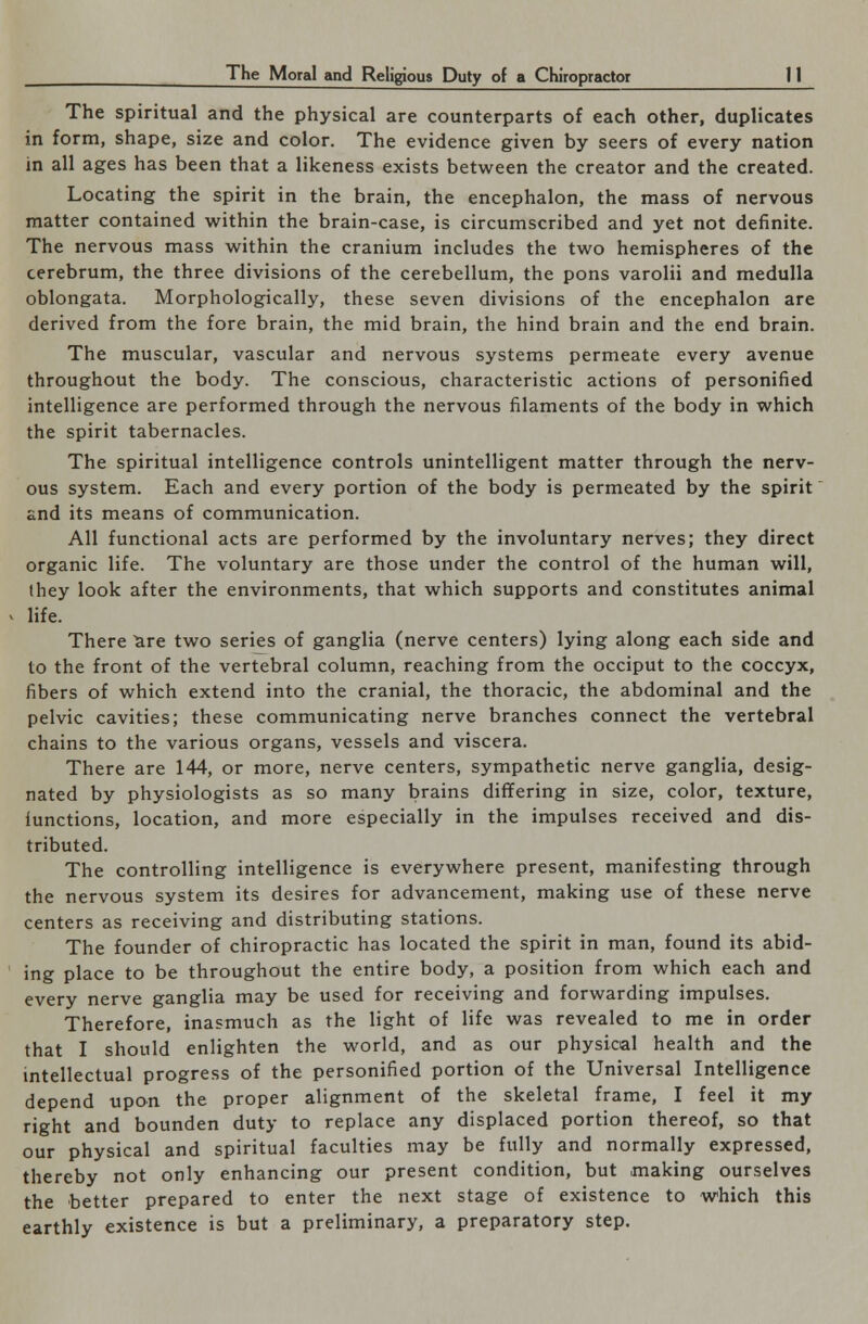 The spiritual and the physical are counterparts of each other, duplicates in form, shape, size and color. The evidence given by seers of every nation in all ages has been that a likeness exists between the creator and the created. Locating the spirit in the brain, the encephalon, the mass of nervous matter contained within the brain-case, is circumscribed and yet not definite. The nervous mass within the cranium includes the two hemispheres of the cerebrum, the three divisions of the cerebellum, the pons varolii and medulla oblongata. Morphologically, these seven divisions of the encephalon are derived from the fore brain, the mid brain, the hind brain and the end brain. The muscular, vascular and nervous systems permeate every avenue throughout the body. The conscious, characteristic actions of personified intelligence are performed through the nervous filaments of the body in which the spirit tabernacles. The spiritual intelligence controls unintelligent matter through the nerv- ous system. Each and every portion of the body is permeated by the spirit and its means of communication. All functional acts are performed by the involuntary nerves; they direct organic life. The voluntary are those under the control of the human will, they look after the environments, that which supports and constitutes animal life. There ^re two series of ganglia (nerve centers) lying along each side and to the front of the vertebral column, reaching from the occiput to the coccyx, fibers of which extend into the cranial, the thoracic, the abdominal and the pelvic cavities; these communicating nerve branches connect the vertebral chains to the various organs, vessels and viscera. There are 144, or more, nerve centers, sympathetic nerve ganglia, desig- nated by physiologists as so many brains differing in size, color, texture, functions, location, and more especially in the impulses received and dis- tributed. The controlling intelligence is everywhere present, manifesting through the nervous system its desires for advancement, making use of these nerve centers as receiving and distributing stations. The founder of chiropractic has located the spirit in man, found its abid- ing place to be throughout the entire body, a position from which each and every nerve ganglia may be used for receiving and forwarding impulses. Therefore, inasmuch as the light of life was revealed to me in order that I should enlighten the world, and as our physical health and the intellectual progress of the personified portion of the Universal Intelligence depend upon the proper alignment of the skeletal frame, I feel it my right and bounden duty to replace any displaced portion thereof, so that our physical and spiritual faculties may be fully and normally expressed, thereby not only enhancing our present condition, but making ourselves the better prepared to enter the next stage of existence to which this earthly existence is but a preliminary, a preparatory step.