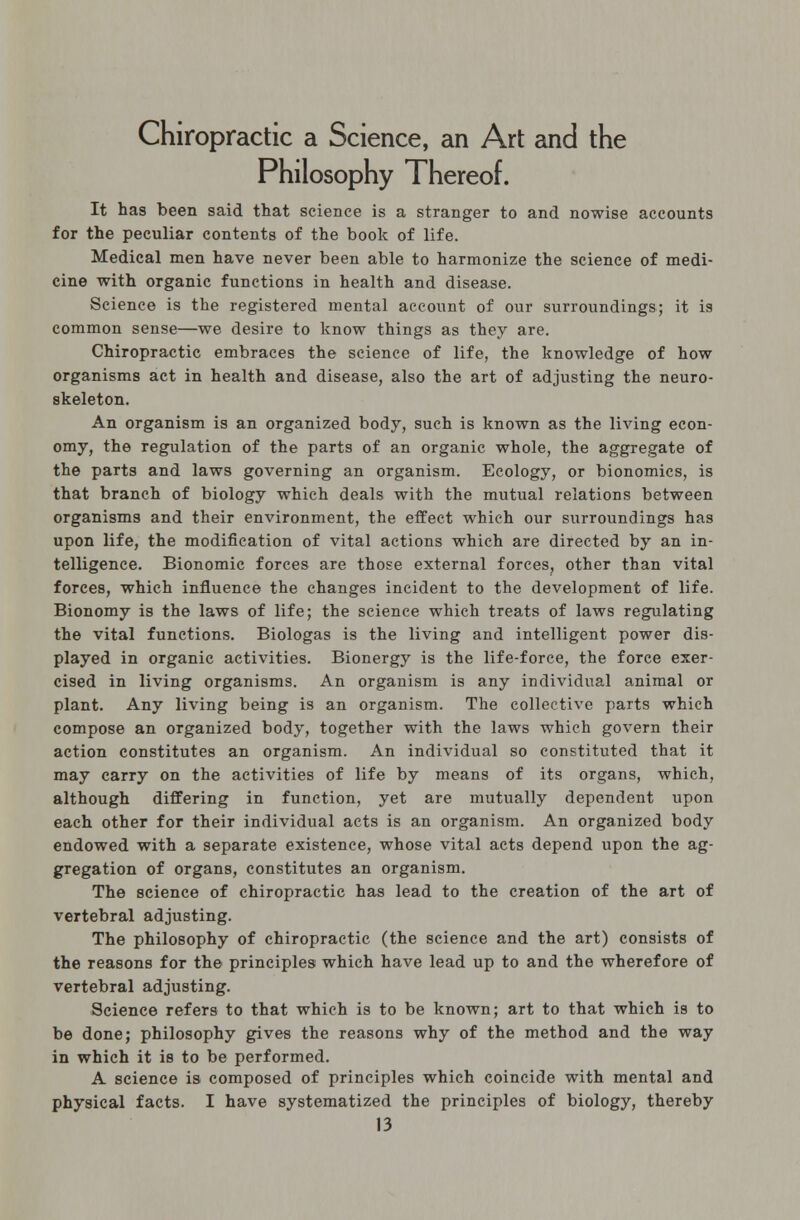 Chiropractic a Science, an Art and the Philosophy Thereof. It has been said that science is a stranger to and nowise accounts for the peculiar contents of the book of life. Medical men have never been able to harmonize the science of medi- cine with organic functions in health and disease. Science is the registered mental account of our surroundings; it is common sense—we desire to know things as they are. Chiropractic embraces the science of life, the knowledge of how organisms act in health and disease, also the art of adjusting the neuro- skeleton. An organism is an organized body, such is known as the living econ- omy, the regulation of the parts of an organic whole, the aggregate of the parts and laws governing an organism. Ecology, or bionomics, is that branch of biology which deals with the mutual relations between organisms and their environment, the effect which our surroundings has upon life, the modification of vital actions which are directed by an in- telligence. Bionomic forces are those external forces, other than vital forces, which influence the changes incident to the development of life. Bionomy is the laws of life; the science which treats of laws regulating the vital functions. Biologas is the living and intelligent power dis- played in organic activities. Bionergy is the life-force, the force exer- cised in living organisms. An organism is any individual animal or plant. Any living being is an organism. The collective parts which compose an organized body, together with the laws which govern their action constitutes an organism. An individual so constituted that it may carry on the activities of life by means of its organs, which, although differing in function, yet are mutually dependent upon each other for their individual acts is an organism. An organized body endowed with a separate existence, whose vital acts depend upon the ag- gregation of organs, constitutes an organism. The science of chiropractic has lead to the creation of the art of vertebral adjusting. The philosophy of chiropractic (the science and the art) consists of the reasons for the principles which have lead up to and the wherefore of vertebral adjusting. Science refers to that which is to be known; art to that which is to be done; philosophy gives the reasons why of the method and the way in which it is to be performed. A science is composed of principles which coincide with mental and physical facts. I have systematized the principles of biology, thereby