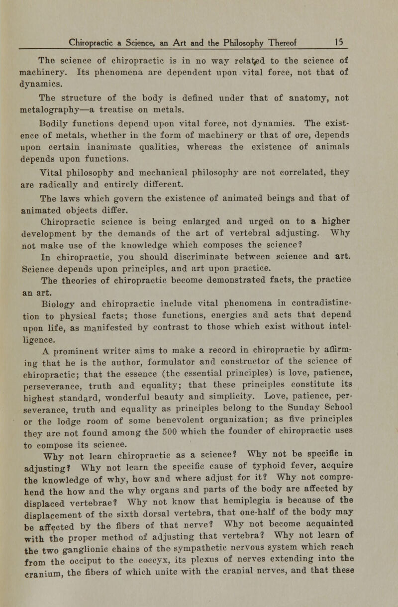 The science of chiropractic is in no way related to the science of machinery. Its phenomena are dependent upon vital force, not that of dynamics. The structure of the body is defined under that of anatomy, not metalography—a treatise on metals. Bodily functions depend upon vital force, not dynamics. The exist- ence of metals, whether in the form of machinery or that of ore, depends upon certain inanimate qualities, whereas the existence of animals depends upon functions. Vital philosophy and mechanical philosophy are not correlated, they are radically and entirely different. The laws which govern the existence of animated beings and that of animated objects differ. Chiropractic science is being enlarged and urged on to a higher development by the demands of the art of vertebral adjusting. Why not make use of the knowledge which composes the science? In chiropractic, you should discriminate between science and art. Science depends upon principles, and art upon practice. The theories of chiropractic become demonstrated facts, the practice an art. Biology and chiropractic include vital phenomena in contradistinc- tion to physical facts; those functions, energies and acts that depend upon life, as manifested by contrast to those which exist without intel- ligence. A prominent writer aims to make a record in chiropractic by affirm- ing that he is the author, formulator and constructor of the science of chiropractic; that the essence (the essential principles) is love, patience, perseverance, truth and equality; that these principles constitute its highest standard, wonderful beauty and simplicity. Love, patience, per- severance, truth and equality as principles belong to the Sunday School or the lodge room of some benevolent organization; as five principles they are not found among the 500 which the founder of chiropractic uses to compose its science. Why not learn chiropractic as a science? Why not be specific in adjusting? Why not learn the specific cause of typhoid fever, acquire the knowledge of why, how and where adjust for it? Why not compre- hend the how and the why organs and parts of the body are affected by displaced vertebrae? Why not know that hemiplegia is because of the displacement of the sixth dorsal vertebra, that one-half of the body may be affected by the fibers of that nerve? Why not become acquainted with the proper method of adjusting that vertebra? Why not learn of the two ganglionic chains of the sympathetic nervous system which reach from the occiput to the coccyx, its plexus of nerves extending into the cranium, the fibers of which unite with the cranial nerves, and that these