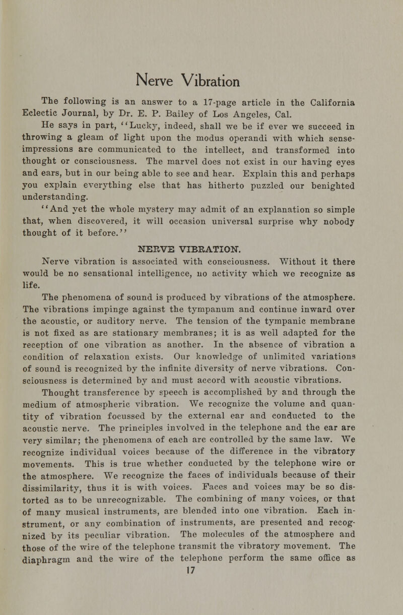 Nerve Vibration The following is an answer to a 17-page article in the California Eclectic Journal, by Dr. E. P. Bailey of Los Angeles, Cal. He says in part, Lucky, indeed, shall we be if ever we succeed in throwing a gleam of light upon the modus operandi with which sense- impressions are communicated to the intellect, and transformed into thought or consciousness. The marvel does not exist in our having eyes and ears, but in our being able to see and hear. Explain this and perhaps you explain everything else that has hitherto puzzled our benighted understanding. And yet the whole mystery may admit of an explanation so simple that, when discovered, it will occasion universal surprise why nobody thought of it before. NERVE VIBRATION. Nerve vibration is associated with consciousness. Without it there would be no sensational intelligence, no activity which we recognize as life. The phenomena of sound is produced by vibrations of the atmosphere. The vibrations impinge against the tympanum and continue inward over the acoustic, or auditory nerve. The tension of the tympanic membrane is not fixed as are stationary membranes; it is as well adapted for the reception of one vibration as another. In the absence of vibration a condition of relaxation exists. Our knowledge of unlimited variations of sound is recognized by the infinite diversity of nerve vibrations. Con- sciousness is determined by and must accord with acoustic vibrations. Thought transference by speech is accomplished by and through the medium of atmospheric vibration. We recognize the volume and quan- tity of vibration focussed by the external ear and conducted to the acoustic nerve. The principles involved in the telephone and the ear are very similar; the phenomena of each are controlled by the same law. We recognize individual voices because of the difference in the vibratory movements. This is true whether conducted by the telephone wire or the atmosphere. We recognize the faces of individuals because of their dissimilarity, thus it is with voices. Faces and voices may be so dis- torted as to be unrecognizable. The combining of many voices, or that of many musical instruments, are blended into one vibration. Each in- strument, or any combination of instruments, are presented and recog- nized by its peculiar vibration. The molecules of the atmosphere and those of the wire of the telephone transmit the vibratory movement. The diaphragm and the wire of the telephone perform the same office as