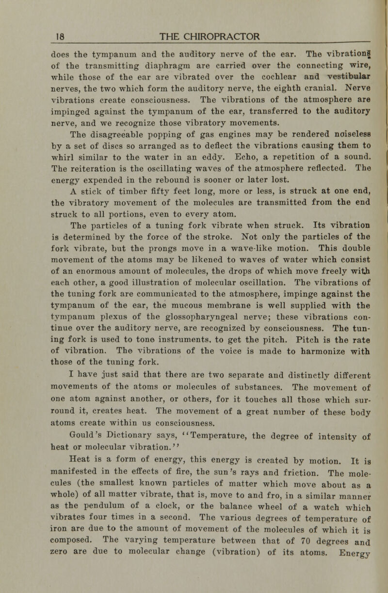 does the tympanum and the auditory nerve of the ear. The vibrations of the transmitting diaphragm are carried over the connecting wire, while those of the ear are vibrated over the cochlear and vestibular nerves, the two which form the auditory nerve, the eighth cranial. Nerve vibrations create consciousness. The vibrations of the atmosphere are impinged against the tympanum of the ear, transferred to the auditory nerve, and we recognize those vibratory movements. The disagreeable popping of gas engines may be rendered noiseless by a set of discs so arranged as to deflect the vibrations causing them to whirl similar to the water in an eddy. Echo, a repetition of a sound. The reiteration is the oscillating waves of the atmosphere reflected. The energy expended in the rebound is sooner or later lost. A stick of timber fifty feet long, more or less, is struck at one end, the vibratory movement of the molecules are transmitted from the end struck to all portions, even to every atom. The particles of a tuning fork vibrate when struck. Its vibration is determined by the force of the stroke. Not only the particles of the fork vibrate, but the prongs move in a wave-like motion. This double movement of the atoms may be likened to waves of water which consist of an enormous amount of molecules, the drops of which move freely with each other, a good illustration of molecular oscillation. The vibrations of the tuning fork are communicated to the atmosphere, impinge against the tympanum of the ear, the mucous membrane is well supplied with the tympanum plexus of the glossopharyngeal nerve; these vibrations con- tinue over the auditory nerve, are recognized by consciousness. The tun- ing fork is used to tone instruments, to get the pitch. Pitch is the rate of vibration. The vibrations of the voice is made to harmonize with those of the tuning fork. I have just said that there are two separate and distinctly different movements of the atoms or molecules of substances. The movement of one atom against another, or others, for it touches all those which sur- round it, creates heat. The movement of a great number of these body atoms create within us consciousness. Gould's Dictionary says, Temperature, the degree of intensity of heat or molecular vibration. Heat is a form of energy, this energy is created by motion. It is manifested in the effects of fire, the sun's rays and friction. The mole- cules (the smallest known particles of matter which move about as a whole) of all matter vibrate, that is, move to and fro, in a similar manner as the pendulum of a clock, or the balance wheel of a watch which vibrates four times in a second. The various degrees of temperature of iron are due to the amount of movement of the molecules of which it is composed. The varying temperature between that of 70 degrees and zero are due to molecular change (vibration) of its atoms. Energy
