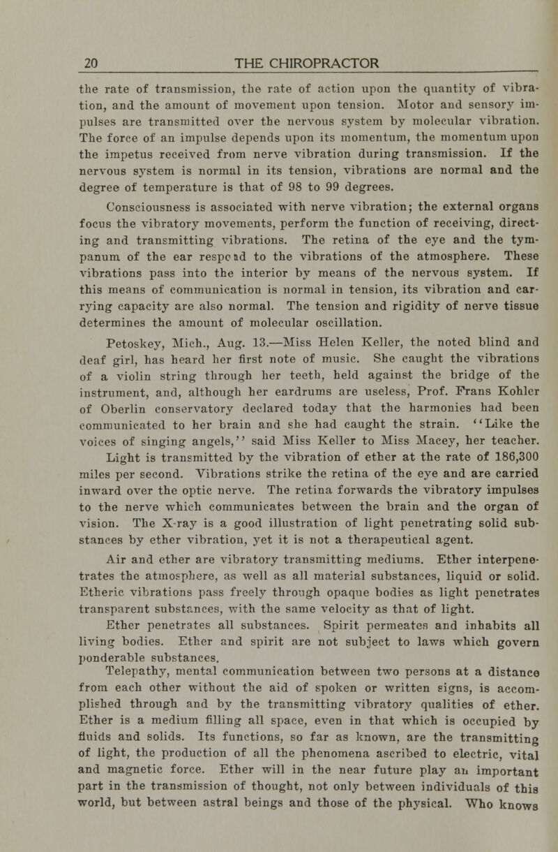 the rate of transmission, the rate of action upon the quantity of vibra- tion, and the amount of movement upon tension. Motor and sensory im- pulses are transmitted over the nervous system by molecular vibration. The force of an impulse depends upon its momentum, the momentum upon the impetus received from nerve vibration during transmission. If the nervous system is normal in its tension, vibrations are normal and the degree of temperature is that of 98 to 99 degrees. Consciousness is associated with, nerve vibration; the external organs focus the vibratory movements, perform the function of receiving, direct- ing and transmitting vibrations. The retina of the eye and the tym- panum of the ear respond to the vibrations of the atmosphere. These vibrations pass into the interior by means of the nervous system. If this means of communication is normal in tension, its vibration and car- rying capacity are also normal. The tension and rigidity of nerve tissue determines the amount of molecular oscillation. Petoskey, Mich., Aug. 13.—Miss Helen Keller, the noted blind and deaf girl, has heard her first note of music. She caught the vibrations of a violin string through her teeth, held against the bridge of the instrument, and, although her eardrums are useless, Prof. Prans Kohler of Oberlin conservatory declared today that the harmonies had been communicated to her brain and she had caught the strain. Like the voices of singing angels, said Miss Keller to Miss Macey, her teacher. Light is transmitted by the vibration of ether at the rate of 186,300 miles per second. Vibrations strike the retina of the eye and are carried inward over the optic nerve. The retina forwards the vibratory impulses to the nerve which communicates between the brain and the organ of vision. The X-ray is a good illustration of light penetrating solid sub- stances by ether vibration, yet it is not a therapeutical agent. Air and ether are vibratory transmitting mediums. Ether interpene- trates the atmosphere, as well as all material substances, liquid or solid. Etheric vibrations pass freely through opaque bodies as light penetrates transparent substances, with the same velocity as that of light. Ether penetrates all substances. Spirit permeates and inhabits all living bodies. Ether and spirit are not subject to laws which govern ponderable substances. Telepathy, mental communication between two persons at a distance from each other without the aid of spoken or written signs, is accom- plished through and by the transmitting vibratory qualities of ether. Ether is a medium filling all space, even in that which is occupied by fluids and solids. Its functions, so far as known, are the transmitting of light, the production of all the phenomena ascribed to electric, vital and magnetic force. Ether will in the near future play an important part in the transmission of thought, not only between individuals of this world, but between astral beings and those of the physical. Who knows