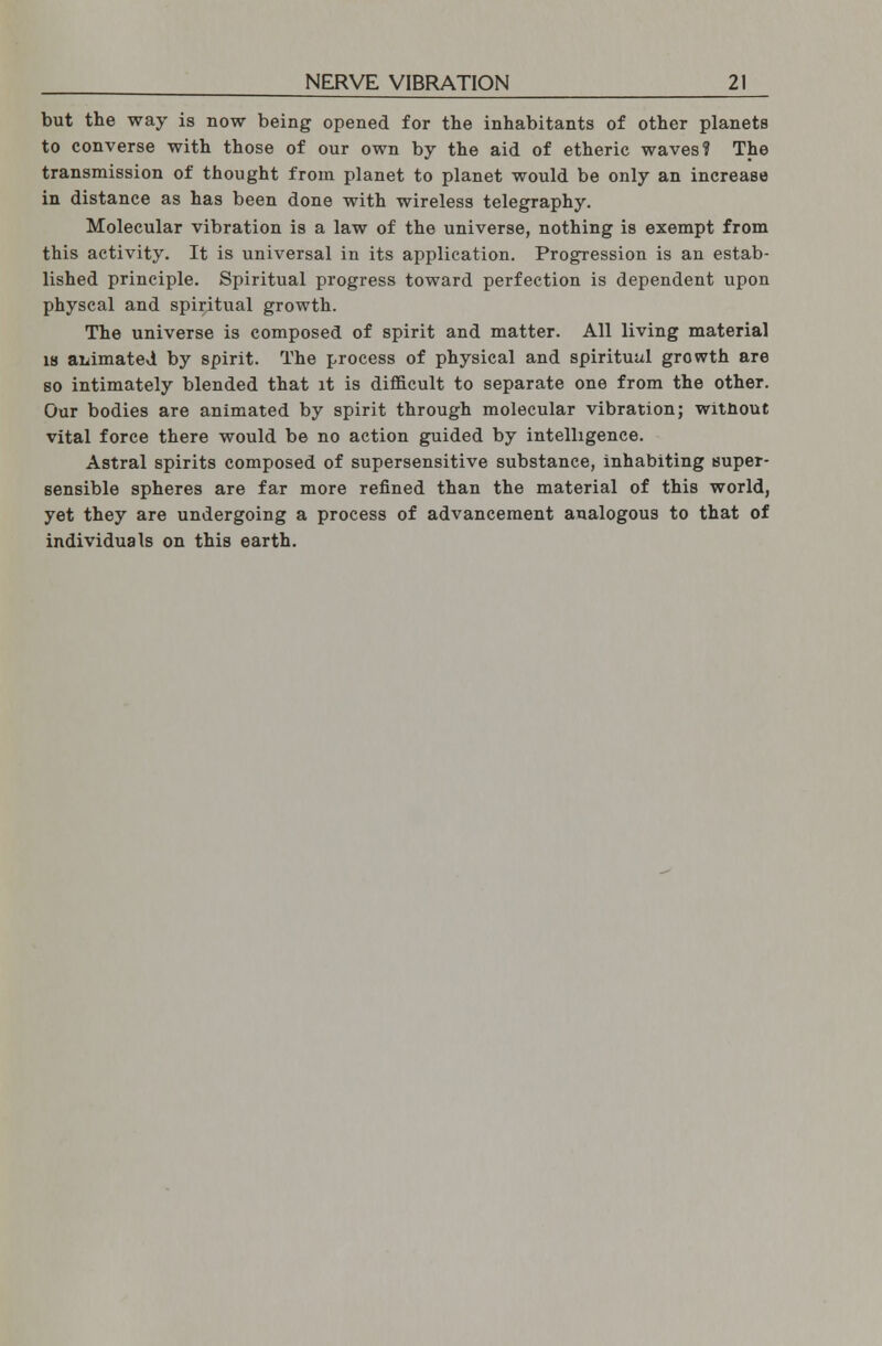 but the way is now being opened for the inhabitants of other planets to converse with those of our own by the aid of etheric waves? The transmission of thought from planet to planet would be only an increase in distance as has been done with wireless telegraphy. Molecular vibration is a law of the universe, nothing is exempt from this activity. It is universal in its application. Progression is an estab- lished principle. Spiritual progress toward perfection is dependent upon physcal and spiritual growth. The universe is composed of spirit and matter. All living material is animated by spirit. The process of physical and spiritual growth are so intimately blended that it is difficult to separate one from the other. Our bodies are animated by spirit through molecular vibration; without vital force there would be no action guided by intelligence. Astral spirits composed of supersensitive substance, inhabiting super- sensible spheres are far more refined than the material of this world, yet they are undergoing a process of advancement analogous to that of individuals on this earth.
