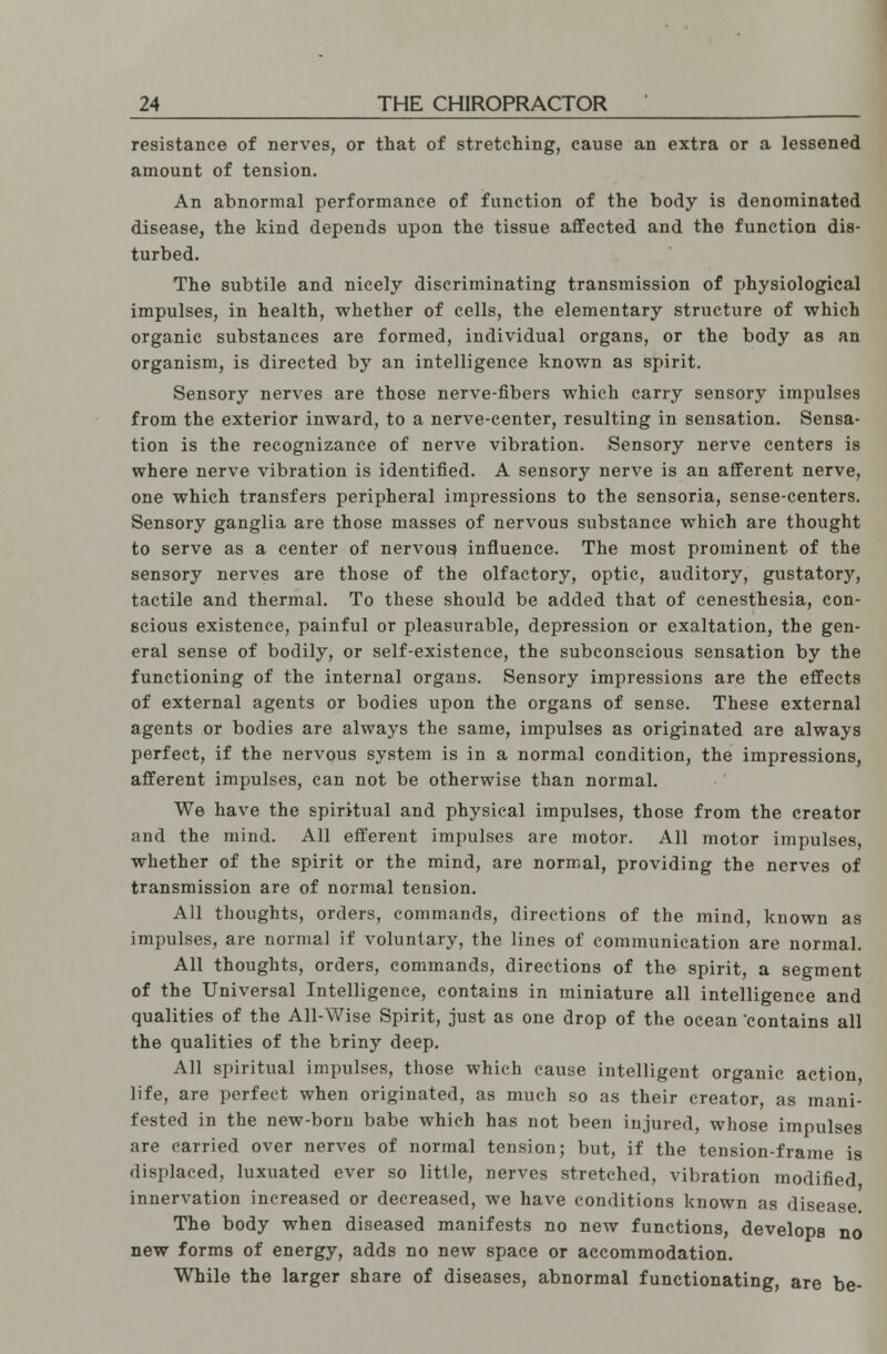 resistance of nerves, or that of stretching, cause an extra or a lessened amount of tension. An abnormal performance of function of the body is denominated disease, the kind depends upon the tissue affected and the function dis- turbed. The subtile and nicely discriminating transmission of physiological impulses, in health, whether of cells, the elementary structure of which organic substances are formed, individual organs, or the body as an organism, is directed by an intelligence known as spirit. Sensory nerves are those nerve-fibers which carry sensory impulses from the exterior inward, to a nerve-center, resulting in sensation. Sensa- tion is the recognizance of nerve vibration. Sensory nerve centers is where nerve vibration is identified. A sensory nerve is an afferent nerve, one which transfers peripheral impressions to the sensoria, sense-centers. Sensory ganglia are those masses of nervous substance which are thought to serve as a center of nervous) influence. The most prominent of the sensory nerves are those of the olfactory, optic, auditory, gustatory, tactile and thermal. To these should be added that of cenesthesia, con- scious existence, painful or pleasurable, depression or exaltation, the gen- eral sense of bodily, or self-existence, the subconscious sensation by the functioning of the internal organs. Sensory impressions are the effects of external agents or bodies upon the organs of sense. These external agents or bodies are always the same, impulses as originated are always perfect, if the nervous system is in a normal condition, the impressions, afferent impulses, can not be otherwise than normal. We have the spiritual and physical impulses, those from the creator and the mind. All efferent impulses are motor. All motor impulses, whether of the spirit or the mind, are normal, providing the nerves of transmission are of normal tension. All thoughts, orders, commands, directions of the mind, known as impulses, are normal if voluntary, the lines of communication are normal. All thoughts, orders, commands, directions of the spirit, a segment of the Universal Intelligence, contains in miniature all intelligence and qualities of the All-Wise Spirit, just as one drop of the ocean 'contains all the qualities of the briny deep. All spiritual impulses, those which cause intelligent organic action life, are perfect when originated, as much so as their creator, as mani- fested in the new-bom babe which has not been injured, whose impulses are carried over nerves of normal tension; but, if the tension-frame is displaced, luxuated ever so little, nerves stretched, vibration modified innervation increased or decreased, we have conditions known as disease The body when diseased manifests no new functions, develops no new forms of energy, adds no new space or accommodation. While the larger share of diseases, abnormal functionating, are be-