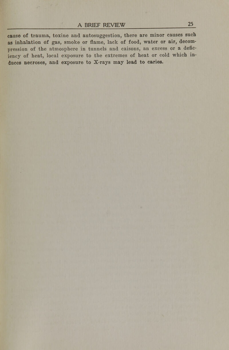 cause of trauma, toxine and autosuggestion, there are minor causes such as inhalation of gas, smoke or flame, lack of food, water or air, decom- pression of the atmosphere in tunnels and caisons, an excess or a defic- iency of heat, local exposure to the extremes of heat or cold which in- duces necroses, and exposure to X-rays may lead to caries.