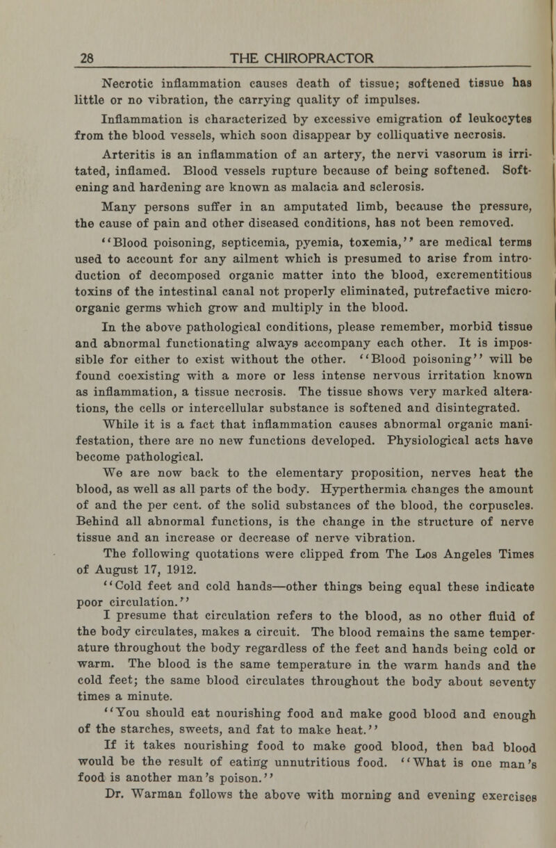 Necrotic inflammation causes death of tissue; softened tissue has little or no vibration, the carrying quality of impulses. Inflammation is characterized by excessive emigration of leukocytes from the blood vessels, which soon disappear by colliquative necrosis. Arteritis is an inflammation of an artery, the nervi vasorum is irri- tated, inflamed. Blood vessels rupture because of being softened. Soft- ening and hardening are known as malacia and sclerosis. Many persons suffer in an amputated limb, because the pressure, the cause of pain and other diseased conditions, has not been removed. Blood poisoning, septicemia, pyemia, toxemia, are medical terms used to account for any ailment which is presumed to arise from intro- duction of decomposed organic matter into the blood, excrementitious toxins of the intestinal canal not properly eliminated, putrefactive micro- organic germs which grow and multiply in the blood. In the above pathological conditions, please remember, morbid tissue and abnormal functionating always accompany each other. It is impos- sible for either to exist without the other. Blood poisoning will be found coexisting with a more or less intense nervous irritation known as inflammation, a tissue necrosis. The tissue shows very marked altera- tions, the cells or intercellular substance is softened and disintegrated. While it is a fact that inflammation causes abnormal organic mani- festation, there are no new functions developed. Physiological acts have become pathological. We are now back to the elementary proposition, nerves heat the blood, as well as all parts of the body. Hyperthermia changes the amount of and the per cent, of the solid substances of the blood, the corpuscles. Behind all abnormal functions, is the change in the structure of nerve tissue and an increase or decrease of nerve vibration. The following quotations were clipped from The Los Angeles Times of August 17, 1912. Cold feet and cold hands—other things being equal these indicate poor circulation. I presume that circulation refers to the blood, as no other fluid of the body circulates, makes a circuit. The blood remains the same temper- ature throughout the body regardless of the feet and hands being cold or warm. The blood is the same temperature in the warm hands and the cold feet; the same blood circulates throughout the body about seventy times a minute. You should eat nourishing food and make good blood and enough of the starches, sweets, and fat to make heat. If it takes nourishing food to make good blood, then bad blood would be the result of eating unnutritious food. What is one man's food is another man's poison. Dr. Warman follows the above with morning and evening exercises
