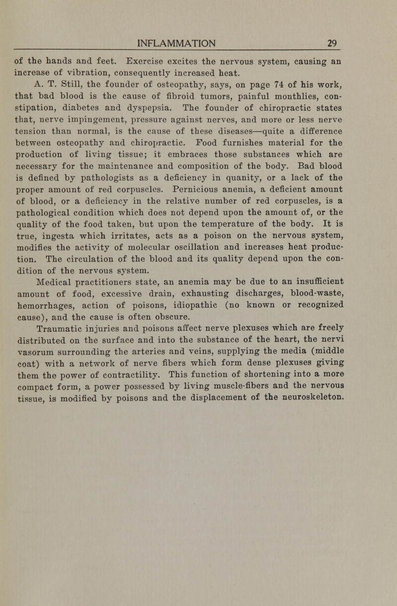 of the hands and feet. Exercise excites the nervous system, causing an increase of vibration, consequently increased heat. A. T. Still, the founder of osteopathy, says, on page 74 of his work, that bad blood is the cause of fibroid tumors, painful monthlies, con- stipation, diabetes and dyspepsia. The founder of chiropractic states that, nerve impingement, pressure against nerves, and more or less nerve tension than normal, is the cause of these diseases—quite a difference between osteopathy and chiropractic. Food furnishes material for the production of living tissue; it embraces those substances which are necessary for the maintenance and composition of the body. Bad blood is defined by pathologists as a deficiency in quanity, or a lack of the proper amount of red corpuscles. Pernicious anemia, a deficient amount of blood, or a deficiency in the relative number of red corpuscles, is a pathological condition which does not depend upon the amount of, or the quality of the food taken, but upon the temperature of the body. It is true, ingesta which irritates, acts a» a poison on the nervous system, modifies the activity of molecular oscillation and increases heat produc- tion. The circulation of the blood and its quality depend upon the con- dition of the nervous system. Medical practitioners state, an anemia may be due to an insufficient amount of food, excessive drain, exhausting discharges, blood-waste, hemorrhages, action of poisons, idiopathic (no known or recognized cause), and the cause is often obscure. Traumatic injuries and poisons affect nerve plexuses which are freely distributed on the surface and into the substance of the heart, the nervi vasorum surrounding the arteries and veins, supplying the media (middle coat) with a network of nerve fibers which form dense plexuses giving them the power of contractility. This function of shortening into a more compact form, a power possessed by living muscle-fibers and the nervous tissue, is modified by poisons and the displacement of the neuroskeleton.