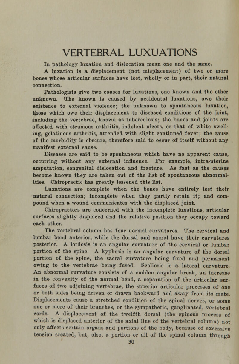 VERTEBRAL LUXUATIONS In pathology luxation and dislocation mean one and the same. A luxation is a displacement (not misplacement) of two or more bones whose articular surfaces have lost, wholly or in part, their natural connection. Pathologists give two causes for luxations, one known and the other unknown. The known is caused by accidental luxations, owe their existence to external violence; the unknown to spontaneous luxation, those which owe their displacement to diseased conditions of the joint, including the vertebrae, known as tuberculosis; the bones and joints are affected with strumous arthritis, indolent ulcers, or that of white swell- ing, gelatinous arthritis, attended with slight continued fever; the cause of the morbidity is obscure, therefore said to occur of itself without any manifest external cause. Diseases are said to be spontaneous which have no apparent cause, occurring without any external influence. For example, intra-uterine amputation, congenital dislocation and fracture. As fast as the causes become known they are taken out of the list of spontaneous abnormal- ities. Chiropractic has greatly lessened this list. Luxations are complete when the bones have entirely lost their natural connection; incomplete when they partly retain it; and com- pound when a wound communicates with the displaced joint. Chiropractors are concerned with the incomplete luxations, articular surfaces slightly displaced and the relative position they occupy toward each other. The vertebral column has four normal curvatures. The cervical and lumbar bend anterior, while the dorsal and sacral have their curvatures posterior. A lordosis is an angular curvature of the cervical or lumbar portion of the spine. A kyphosis is an angular curvature of the dorsal portion of the spine, the sacral curvature being fixed and permanent owing to the vertebrae being fused. Scoliosis is a lateral curvature. An abnormal curvature consists of a sudden angular break, an increase in the convexity of the normal bend, a separation of the articular sur- faces of two adjoining vertebrae, the superior articular processes of one or both sides being driven or drawn backward and away from its mate. Displacements cause a stretched condition of the spinal nerves, or some one or more of their branches, or the sympathetic, ganglinated, vertebral cords. A displacement of the twelfth dorsal (the spinous process of which is displaced anterior of the axial line of the vertebral column) not only affects certain organs and portions of the body, because of excessive tension created, but, also, a portion or all of the spinal column through
