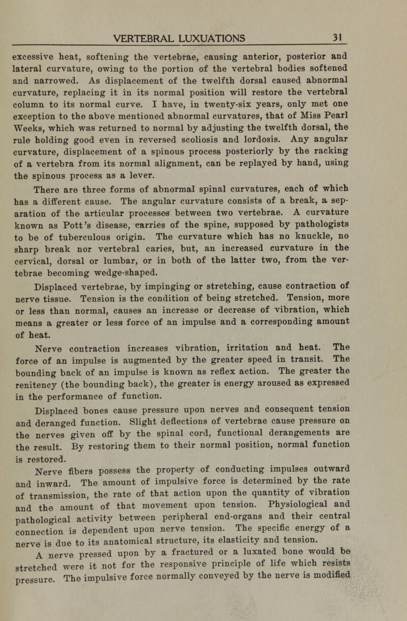 excessive heat, softening the vertebrae, causing anterior, posterior and lateral curvature, owing to the portion of the vertebral bodies softened and narrowed. As displacement of the twelfth dorsal caused abnormal curvature, replacing it in its normal position will restore the vertebral column to its normal curve. I have, in twenty-six years, only met one exception to the above mentioned abnormal curvatures, that of Miss Pearl Weeks, which was returned to normal by adjusting the twelfth dorsal, the rule holding good even in reversed scoliosis and lordosis. Any angular curvature, displacement of a spinous process posteriorly by the racking of a vertebra from its normal alignment, can be replayed by hand, using the spinous process as a lever. There are three forms of abnormal spinal curvatures, each of which has a different cause. The angular curvature consists of a break, a sep- aration of the articular processes between two vertebrae. A curvature known as Pott's disease, carries of the spine, supposed by pathologists to be of tuberculous origin. The curvature which has no knuckle, no sharp break nor vertebral caries, but, an increased curvature in the cervical, dorsal or lumbar, or in both of the latter two, from the ver- tebrae becoming wedge-shaped. Displaced vertebrae, by impinging or stretching, cause contraction of nerve tissue. Tension is the condition of being stretched. Tension, more or less than normal, causes an increase or decrease of vibration, which means a greater or less force of an impulse and a corresponding amount of heat. Nerve contraction increases vibration, irritation and heat. The force of an impulse is augmented by the greater speed in transit. The bounding back of an impulse is known as reflex action. The greater the renitency (the bounding back), the greater is energy aroused as expressed in the performance of function. Displaced bones cause pressure upon nerves and consequent tension and deranged function. Slight deflections of vertebrae cause pressure on the nerves given off by the spinal cord, functional derangements are the result. By restoring them to their normal position, normal function is restored. Nerve fibers possess the property of conducting impulses outward and inward. The amount of impulsive force is determined by the rate of transmission, the rate of that action upon the quantity of vibration and the amount of that movement upon tension. Physiological and pathological activity between peripheral end-organs and their central connection is dependent upon nerve tension. The specific energy of a nerve is due to its anatomical structure, its elasticity and tension. A nerve pressed upon by a fractured or a luxated bone would be stretched were it not for the responsive principle of life which resists pressure. The impulsive force normally conveyed by the nerve is modified