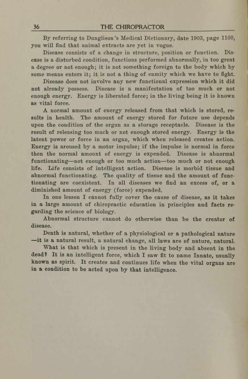By referring to Dunglison's Medical Dictionary, date 1903, page 1100, you will find that animal extracts are yet in vogue. Disease consists of a change in structure, position or function. Dis- ease is a disturbed condition, functions performed abnormally, in too great a degree or not enough; it is not something foreign to the body which by some means enters it; it is not a thing of enmity which we have to fight. Disease does not involve any new functional expression which it did not already possess. Disease is a manifestation of too much or not enough energy. Energy is liberated force; in the living being it is known as vital force. A normal amount of energy released from that which is stored, re- sults in health. The amount of energy stored for future use depends upon the condition of the organ as a storage receptacle. Disease is the result of releasing too much or not enough stored energy. Energy is the latent power or force in an organ, which when released creates action. Energy is aroused by a motor impulse; if the impulse is normal in force then the normal amount of energy is expended. Disease is abnormal functionating—not enough or too much action—too much or not enough life. Life consists of intelligent action. Disease is morbid tissue and abnormal functionating. The quality of tissue and the amount of func- tionating are coexistent. In all diseases we find an excess of, or a diminished amount of energy (force) expended. In one lesson I cannot fully cover the cause of disease, as it takes in a large amount of chiropractic education in principles and facts re- garding the science of biology. Abnormal structure cannot do otherwise than be the creator of disease. Death is natural, whether of a physiological or a pathological nature —it is a natural result, a natural change, all laws are of nature, natural. What is that which is present in the living body and absent in the dead? It is an intelligent force, which I saw fit to name Innate, usually known as spirit. It creates and continues life when the vital organs are in a condition to be acted upon by that intelligence.