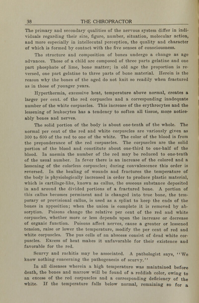 The primary and secondary qualities of the nervous system differ in indi- viduals regarding their size, figure, number, situation, molecular action, and more especially in intellecutal perception, the quality and character of which is formed by contact with the five senses of consciousness. The structure and composition of bones undergo a change as age advances. Those of a child are composed of three parts gelatine and one part phosphate of lime, bone matter; in old age the proportion is re- versed, one part gelatine to three parts of bone material. Herein is the reason why the bones of the aged do not knit so readily when fractured as in those of younger years. Hyperthermia, excessive heat, temperature above normal, creates a larger per cent, of the red corpuscles and a corresponding inadequate number of the white corpuscles. This increase of the erythrocytes and the lessening of leukocytes has a tendency to soften all tissue, more notice- ably bones and nerves. The solid portion of the body is about one-tenth of the whole. The normal per cent of the red and white corpuscles are variously given as 300 to 600 of the red to one of the white. The color of the blood is from the preponderance of the red corpuscles. The corpuscles are the solid portion of the blood and constitute about one-third to one-half of the blood. In anemia the number of the red may be reduced to one-tenth of the usual number. In fever there is an increase of the colored and a lessening of the colorless corpuscles; during convalescence this order is reversed. In the healing of wounds and fractures the temperature of the body is physiologically increased in order to produce plastic material, which is cartilage-like, known as callus, the osseous substance deposited in and around the divided portions of a fractured bone. A portion of this callus becomes perminent and is changed into true bone, the tem- porary or provisional callus, is used as a splint to keep the ends of the bones in apposition; when the union is complete it is removed by ab- sorption. Poisons change the relative per cent of the red and white corpuscles, whether more or less depends upon the increase or decrease of organic function. Poisons affect nerves, cause a greater or lessened tension, raise or lower the temperature, modify the per cent of red and white corpuscles. The pus cells of an abscess consist of dead white cor- puscles. Excess of heat makes it unfavorable for their existence and favorable for the red. Scurvy and rachitis may be associated. A pathologist says, We know nothing concerning the pathogenesis of scurvy. In all diseases wherein a high temperature was maintained before death, the bones and marrow will be found of a reddish color, owing to an excess of the red corpuscles and a corresponding deficiency of the white. If the temperature falls below normal, remaining so for a