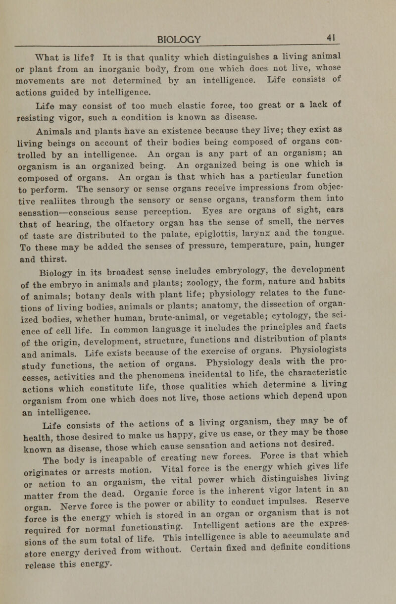 What is life? It is that quality which distinguishes a living animal or plant from an inorganic body, from one which does not live, whose movements are not determined by an intelligence. Life consists of actions guided by intelligence. Life may consist of too much elastic force, too great or a lack of resisting vigor, such a condition is known as disease. Animals and plants have an existence because they live; they exist as living beings on account of their bodies being composed of organs con- trolled by an intelligence. An organ is any part of an organism; an organism is an organized being. An organized being is one which is composed of organs. An organ is that which has a particular function to perform. The sensory or sense organs receive impressions from objec- tive realiites through the sensory or sense organs, transform them into sensation—conscious sense perception. Eyes are organs of sight, ears that of hearing, the olfactory organ has the sense of smell, the nerves of taste are distributed to the palate, epiglottis, larynx and the tongue. To these may be added the senses of pressure, temperature, pain, hunger and thirst. Biology in its broadest sense includes embryology, the development of the embryo in animals and plants; zoology, the form, nature and habits of animals; botany deals with plant life; physiology relates to the func- tions of living bodies, animals or plants; anatomy, the dissection of organ- ized bodies, whether human, brute-animal, or vegetable; cytology, the sci- ence of cell life. In common language it includes the principles and facts of the origin, development, structure, functions and distribution of plants and animals. Life exists because of the exercise of organs. Physiologists study functions, the action of organs. Physiology deals with the pro- cesses, activities and the phenomena incidental to life, the characterise actions which constitute life, those qualities which determine a living organism from one which does not live, those actions which depend upon an intelligence. Life consists of the actions of a living organism, they may be of health those desired to make us happy, give us ease, or they may be those known as disease, those which cause sensation and actions not desired The body is incapable of creating new forces. Force is that which originates or arrests motion. Vital force is the energy which gives life or action to an organism, the vital power which distinguishes living matter from the dead. Organic force is the inherent vigor latent m an or-an Nerve force is the power or ability to conduct impulses. Reserve force'is the energy which is stored in an organ or organism that is not required for normal functionating. Intelligent actions are the expres- sions of the sum total of life. This intelligence is able to accumulate and store energy derived from without. Certain fixed and definite conditions release this energy.