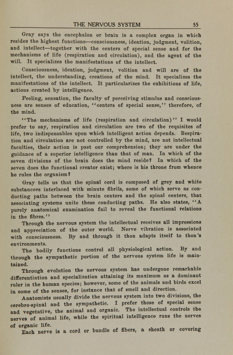 Gray says the encephalon or brain is a complex organ in which resides the highest functions—consciousness, ideation, judgment, volition, and intellect—together with the centers of special sense and for the mechanisms of life (respiration and circulation), and the agent of the will. It specializes the manifestations of the intellect. Consciousness, ideation, judgment, volition and will are of the intellect, the understanding, creations of the mind. It specializes the manifestations of the intellect. It particularizes the exhibitions of life, actions created by intelligence. Feeling, sensation, the faculty of perceiving stimulus and conscious- ness are senses of education, centers of special sense, therefore, of the mind. The mechanisms of life (respiration and circulation) I would prefer to say, respiration and circulation are two of the requisites of life, two indispensables upon which intelligent action depends. Respira- tion and circulation are not controlled by the mind, are not intellectual faculties, their action is past our comprehension; they are under the guidance of a superior intelligence than that of man. In which of the seven divisions of the brain does the mind reside? In which of the seven does the functional creator exist; where is his throne from whence he rules the organism? Gray tells us that the spinal cord is composed of grey and white substancees interlaced with minute fibrils, some of which serve as con- ducting paths between the brain centers and the spinal centers, that associating systems unite these conducting paths. He also states, A purely anatomical examination fail to reveal the functional relations in the fibres. Through the nervous system the intellectual receives all impressions and appreciation of the outer world. Nerve vibration is associated with consciousness. By and through it thon adapts itself to thon's environments. The bodily functions control all physiological action. By and through the sympathetic portion of the nervous system life is main- tained. Through evolution the nervous system has undergone remarkable differentiation and specialization attaining its maximum as a dominant ruler in the human species; however, some of the animals and birds excel in some of the senses, for instance that of smell and direction. Anatomists usually divide the nervous system into two divisions, the cerebrospinal and the sympathetic. I prefer those of special sense and vegetative, the animal and organic. The intellectual controls the nerves of animal life, while the spiritual intelligence runs the nerves of organic life. Each nerve is a cord or bundle of fibers, a sheath or covering