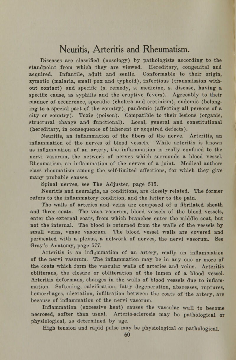 Neuritis, Arteritis and Rheumatism. Diseases are classified (nosology) by pathologists according to the standpoint from which they are viewed. Hereditary, congenital and acquired. Infantile, adult and senile. Conformable to their origin, zymotic (malaria, small pox and typhoid), infectious (transmission with- out contact) and specific (s. remedy, s. medicine, s. disease, having a specific cause, as syphilis and the eruptive fevers). Agreeably to their manner of occurrence, sporadic (cholera and cretinism), endemic (belong- ing to a special part of the country), pandemic (affecting all persons of a city or country). Toxic (poison). Compatible to their lesions (organic, structural change and functional). Local, general and constitutional (hereditary, in consequence of inherent or acquired defects). Neuritis, an inflammation of the fibers of the nerve. Arteritis, an inflammation of the nerves of blood vessels. While arteritis is known as inflammation of an artery, the inflammation is really confined to the nervi vasorum, the network of nerves which surrounds a blood vessel. Rheumatism, an inflammation of the nerves of a joint. Medical authors class rheumatism among the self-limited affections, for which they give many probable causes. Spinal nerves, see The Adjuster, page 515. Neuritis and neuralgia, as conditions, are closely related. The former refers to the inflammatory condition, and the latter to the pain. The walls of arteries and veins are composed of a fibrilated sheath and three coats. The vasa vasorum, blood vessels of the blood vessels, enter the external coats, from which branches enter the middle coat, but not the internal. The blood is returned from the walls of the vessels by small veins, venae vasorum. The blood vessel walls are covered and permeated with a plexus, a network of nerves, the nervi vasorum. See Gray's Anatomy, page 577. Arteritis is an inflammation of an artery, really an inflammation of the nervi vasorum. The inflammation may be in any one or more of the coats which form the vascular walls of arteries and veins. Arteritis obliterans, the closure or obliteration of the lumen of a blood vessel. Arteritis deformans, changes in the walls of blood vessels due to inflam- mation. Softening, calcification, fatty degeneration, abscesses, ruptures, hemorrhages, ulceration, infiltration between the coats of the artery, are because of inflammation of the nervi vasorum. Inflammation (excessive heat) causes the vascular wall to become necrosed, softer than usual. Arterio-sclerosis may be pathological or physiological, as determined by age. High tension and rapid pulse may be physiological or pathological.