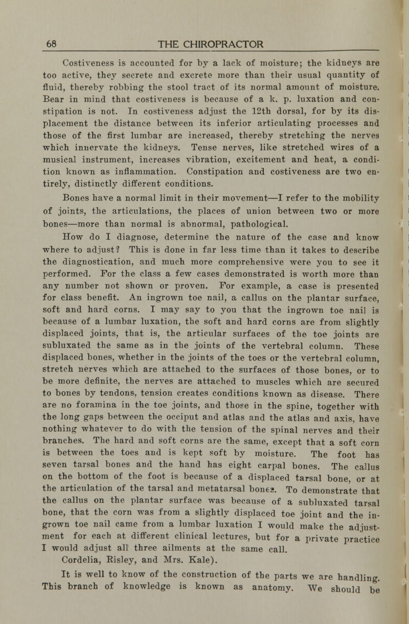 Costiveness is accounted for by a lack of moisture; the kidneys are too active, they secrete and excrete more than their usual quantity of fluid, thereby robbing the stool tract of its normal amount of moisture. Bear in mind that costiveness is because of a k. p. luxation and con- stipation is not. In costiveness adjust the 12th dorsal, for by its dis- placement the distance between its inferior articulating processes and those of the first lumbar are increased, thereby stretching the nerves which innervate the kidnejrs. Tense nerves, like stretched wires of a musical instrument, increases vibration, excitement and heat, a condi- tion known as inflammation. Constipation and costiveness are two en- tirely, distinctly different conditions. Bones have a normal limit in their movement—I refer to the mobility of joints, the articulations, the places of union between two or more bones—more than normal is abnormal, pathological. How do I diagnose, determine the nature of the case and know where to adjust? This is done in far less time than it takes to describe the diagnostication, and much more comprehensive were you to see it performed. For the class a few cases demonstrated is worth more than any number not shown or proven. For example, a case is presented for class benefit. An ingrown toe nail, a callus on the plantar surface, soft and hard corns. I may say to you that the ingrown toe nail is because of a lumbar luxation, the soft and hard corns are from slightly displaced joints, that is, the articular surfaces of the toe joints are subluxated the same as in the joints of the vertebral column. These displaced bones, whether in the joints of the toes or the vertebral column, stretch nerves which are attached to the surfaces of those bones, or to be more definite, the nerves are attached to muscles which are secured to bones by tendons, tension creates conditions known as disease. There are no foramina in the toe joints, and those in the spine, together with the long gaps between the occiput and atlas and the atlas and axis, have nothing whatever to do with the tension of the spinal nerves and their branches. The hard and soft corns are the same, except that a soft corn is between the toes and is kept soft by moisture. The foot has seven tarsal bones and the hand has eight carpal bones. The callus on the bottom of the foot is because of a displaced tarsal bone, or at the articulation of the tarsal and metatarsal bones. To demonstrate that the callus on the plantar surface was because of a subluxated tarsal bone, that the corn was from a slightly displaced toe joint and the in- grown toe nail came from a lumbar luxation I would make the adjust- ment for each at different clinical lectures, but for a private practice I would adjust all three ailments at the same call. Cordelia, Eisley, and Mrs. Kale). It is well to know of the construction of the parts we are handling. This branch of knowledge is known as anatomy. We should be