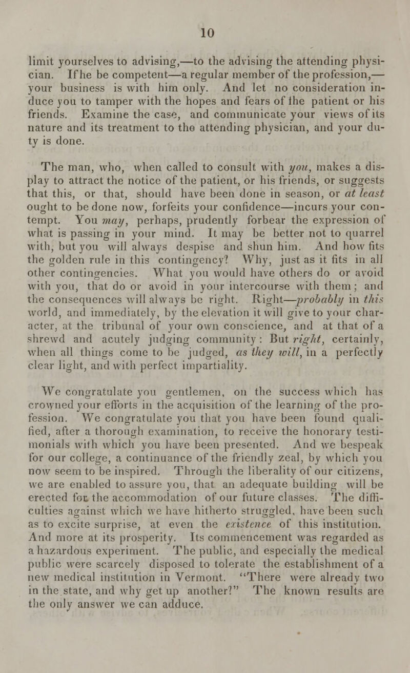 limit yourselves to advising,—to the advising the attending physi- cian. If he be competent—a regular member of the profession,— your business is witb him only. And let no consideration in- duce you to tamper with the hopes and fears of the patient or his friends. Examine the case, and communicate your views of its nature and its treatment to the attending physician, and your du- ty is done. The man, who, when called to consult with you, makes a dis- play to attract the notice of the patient, or his friends, or suggests that this, or that, should have been done in season, or at least ought to be done now, forfeits your confidence—incurs your con- tempt. You may, perhaps, prudently forbear the expression of what is passing in your mind. It may be better not to quarrel with, but you will always despise and shun him. And how fits the golden rule in this contingency? Why, just as it fits in all other contingencies. What you would have others do or avoid with you, that do or avoid in your intercourse with them; and the consequences will always be right. Right—probably in this world, and immediately, by the elevation it will give to your char- acter, at the tribunal of your own conscience, and at that of a shrewd and acutely judging community: But right, certainly, when all things come to be judged, as they will, in a perfectly clear light, and with perfect impartiality. We congratulate you gentlemen, on the success which has crowned your efforts in the acquisition of the learning of the pro- fession. We congratulate you that you have been found quali- fied, after a thorough examination, to receive the honorary testi- monials with which you have been presented. And we bespeak for our college, a continuance of the friendly zeal, by which you now seem to be inspired. Through the liberality of our citizens, we are enabled to assure you, that an adequate building will be erected foe the accommodation of our future classes. The diffi- culties against which we have hitherto struggled, have been such as to excite surprise, at even the existence of this institution. And more at its prosperity. Its commencement was regarded as a hazardous experiment. The public, and especially the medical public were scarcely disposed to tolerate the establishment of a new medical institution in Vermont. There were alreadv two in the state, and why get up another? The known results are the only answer we can adduce.