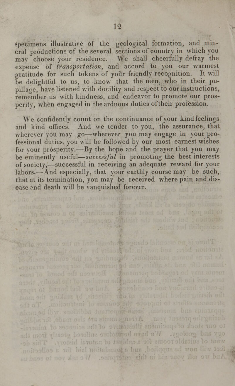 specimens illustrative of the geological formation, and min- eral productions of the several sections of country in which you may choose your residence. We shall cheerfully defray the expense of transportation, and accord to you our warmest gratitude for such tokens of your friendly recognition. It will be delightful to us, to know that the men, who in their pu- pillage, have listened with docility and respect to our instructions, remember us with kindness, and endeavor to promote our pros- perity, when engaged in the arduous duties of their profession. We confidently count on the continuance of your kind feelings and kind offices. And we tender to you, the assurance, that wherever you may go—wherever you may engage in your pro- fessional duties, you will be followed by our most earnest wishes for your prosperity.—By the hope and the prayer that you may be eminently useful—successful in promoting the best interests of society,—successful in receiving an adequate reward for your labors.—And especially, that your earthly course may be such, that at its termination, you may be received where pain and dis- ease ?nd death will be vanquished forever.