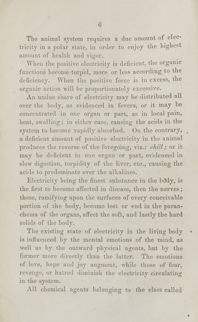 The animal system requires a due amount of elec- tricity in a polar state, in order to enjoy the highest amount of health and vigor. When the positive electricity is deficient, the organic functions become torpid, more or less according to the deficiency. When the positive force is in excess, the organic action will be proportionately excessive. An undue share of electricity may be distributed all over the body, as evidenced in fevers, or it may be concentrated in one organ or part, as in local pain, heat, swelling; in either case, causing the acids in the system to become rapidly absorbed. On the contrary, a deficient amount of positive electricity in the animal produces the reverse of the foregoing, viz.: chill; or it may be deficient in one organ or part, evidenced in slow digestion, torpidity of the liver, etc., causing the acids to predominate over the alkalines. Electricity being the finest substance in the btfdy, is the first to become affected in disease, then the nerves; these, ramifying upon the surfaces of every conceivable portion of the body, become lost or end in the paran- chema of the organs, affect the soft, and lastly the hard solids of the body. The existing state of electricity in the living body is influenced by the mental emotions of the mind, as well as by the outward physical agents, but by the former more directly than the latter. The emotions of love, hope and joy augment, while those of fear, revenge, or hatred diminish the electricity circulating in the system. All chemical agents belonging to the class called