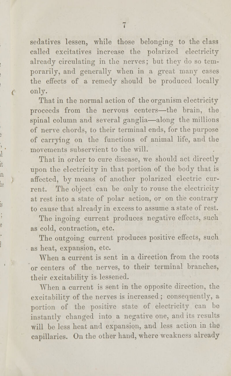 sedatives lessen, while those belonging to the class called excitatives increase the polarized electricity already circulating in the nerves; but they do so tem- porarily, and generally when in a great many cases the effects of a remedy should be produced locally only. That in the normal action of the organism electricity proceeds from the nervous centers—the brain, the spinal column and several ganglia—along the millions of nerve chords, to their terminal ends, for the purpose of carrying on the functions of animal life, and the movements subservient to the will. That in order to cure disease, we should act directly upon the electricity in that portion of the body that is affected, by means of another polarized electric cur- rent. The object can be only to rouse the electricity at rest into a state of polar action, or on the contrary to cause that already in excess to assume a state of rest. The ingoing current produces negative effects, such as cold, contraction, etc. The outgoing current produces positive effects, such as heat, expansion, etc. When a current is sent in a direction from the roots or centers of the nerves, to their terminal branches, their excitability is-lessened. When a current is sent in the opposite direction, the excitability of the nerves is increased; consequently, a portion of the positive state of electricity can be instantly changed into a negative one, and its results will be less heat and expansion, and less action in the capillaries. On the other hand, where weakness already