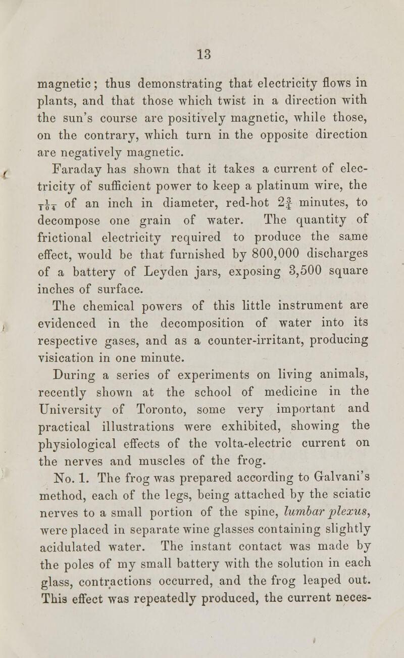 magnetic; thus demonstrating that electricity flows in plants, and that those which twist in a direction with the sun's course are positively magnetic, while those, on the contrary, which turn in the opposite direction are negatively magnetic. Faraday has shown that it takes a current of elec- tricity of sufficient power to keep a platinum wire, the Ti7 of an inch in diameter, red-hot 2f minutes, to decompose one grain of water. The quantity of frictional electricity required to produce the same effect, would be that furnished by 800,000 discharges of a battery of Leyden jars, exposing 3,500 square inches of surface. The chemical powers of this little instrument are evidenced in the decomposition of water into its respective gases, and as a counter-irritant, producing visication in one minute. During a series of experiments on living animals, recently shown at the school of medicine in the University of Toronto, some very important and practical illustrations were exhibited, showing the physiological effects of the volta-electric current on the nerves and muscles of the frog. No. 1. The frog was prepared according to Galvani's method, each of the legs, being attached by the sciatic nerves to a small portion of the spine, lumbar plexus, were placed in separate wine glasses containing slightly acidulated water. The instant contact was made by the poles of my small battery with the solution in each glass, contractions occurred, and the frog leaped out. This effect was repeatedly produced, the current neces-