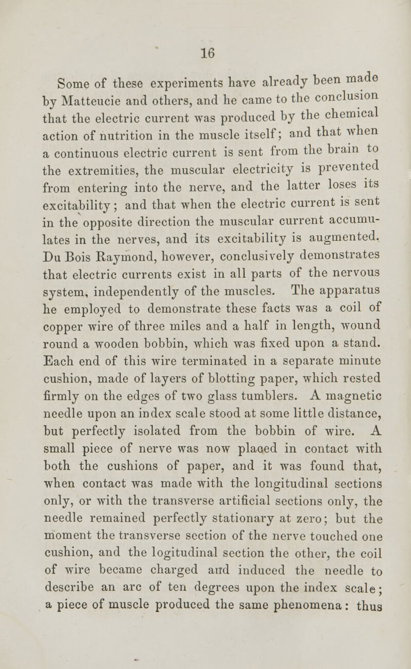 Some of these experiments have already been made by Matteucie and others, and he came to the conclusion that the electric current was produced by the chemical action of nutrition in the muscle itself; and that when a continuous electric current is sent from the brain to the extremities, the muscular electricity is prevented from entering into the nerve, and the latter loses its excitability; and that when the electric current is sent in the opposite direction the muscular current accumu- lates in the nerves, and its excitability is augmented. DuBois Raymond, however, conclusively demonstrates that electric currents exist in all parts of the nervous system, independently of the muscles. The apparatus he employed to demonstrate these facts was a coil of copper wire of three miles and a half in length, wound round a wooden bobbin, which was fixed upon a stand. Each end of this wire terminated in a separate minute cushion, made of layers of blotting paper, which rested firmly on the edges of two glass tumblers. A magnetic needle upon an index scale stood at some little distance, but perfectly isolated from the bobbin of wire. A small piece of nerve was now placed in contact with both the cushions of paper, and it was found that, when contact was made with the longitudinal sections only, or with the transverse artificial sections only, the needle remained perfectly stationary at zero; but the moment the transverse section of the nerve touched one cushion, and the logitudinal section the other, the coil of wire became charged and induced the needle to describe an arc of ten degrees upon the index scale; a piece of muscle produced the same phenomena: thus