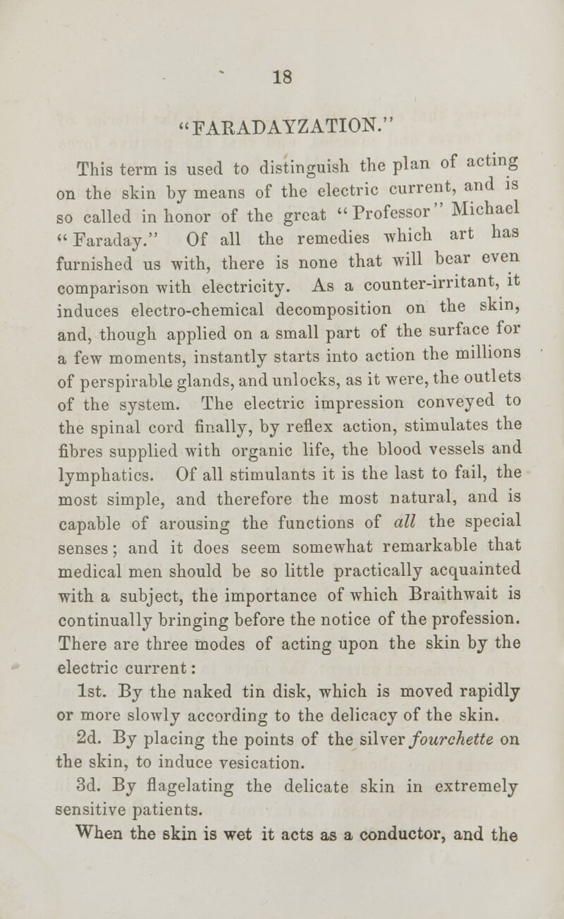 FARAD AYZATION. This term is used to distinguish the plan of acting on the skin by means of the electric current, and is so called in honor of the great Professor Michael Faraday. Of all the remedies which art has furnished us with, there is none that will hear even comparison with electricity. As a counter-irritant, it induces electro-chemical decomposition on the skin, and, though applied on a small part of the surface for a few moments, instantly starts into action the millions of perspirable glands, and unlocks, as it were, the outlets of the system. The electric impression conveyed to the spinal cord finally, by reflex action, stimulates the fibres supplied with organic life, the blood vessels and lymphatics. Of all stimulants it is the last to fail, the most simple, and therefore the most natural, and is capable of arousing the functions of all the special senses; and it does seem somewhat remarkable that medical men should be so little practically acquainted with a subject, the importance of which Braithwait is continually bringing before the notice of the profession. There are three modes of acting upon the skin by the electric current: 1st. By the naked tin disk, which is moved rapidly or more slowly according to the delicacy of the skin. 2d. By placing the points of the silver fourchette on the skin, to induce vesication. 3d. By flagelating the delicate skin in extremely sensitive patients. When the skin is wet it acts as a conductor, and the