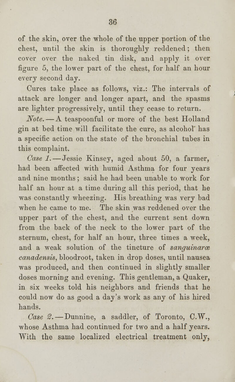 of the skin, over the whole of the upper portion of the chest, until the skin is thoroughly reddened; then cover over the naked tin disk, and apply it over figure 5, the lower part of the chest, for half an hour every second day. Cures take place as follows, viz.: The intervals of attack are longer and longer apart, and the spasms are lighter progressively, until they cease to return. Note. — A teaspoonful or more of the best Holland gin at bed time will facilitate the cure, as alcohol' has a specific action on the state of the bronchial tubes in this complaint. Case 1.—Jessie Kinsey, aged about 50, a farmer, had been affected with humid Asthma for four years and nine months; said he had been unable to work for half an hour at a time during all this period, that he was constantly wheezing. His breathing was very bad when he came to me. The skin was reddened over the upper part of the chest, and the current sent down from the back of the neck to the lower part of the sternum, chest, for half an hour, three times a week, and a weak solution of the tincture of sanguinarce canadensis, bloodroot, taken in drop doses, until nausea was produced, and then continued in slightly smaller doses morning and evening. This gentleman, a Quaker, in six weeks told his neighbors and friends that he could now do as good a day's work as any of his hired hands. Case 2. — Dunnine, a saddler, of Toronto, C.W., whose Asthma had continued for two and a half years. With the same localized electrical treatment only,