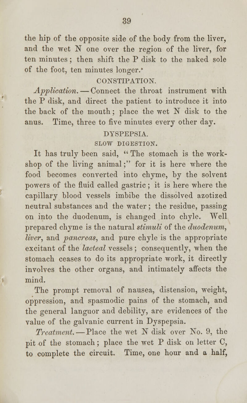 the hip of the opposite side of the body from the liver, and the wet N one over the region of the liver, for ten minutes ; then shift the P disk to the naked sole of the foot, ten minutes longer. CONSTIPATION. Application. — Connect the throat instrument with the P disk, and direct the patient to introduce it into the back of the mouth; place the wet N disk to the anus. Time, three to five minutes every other day. DYSPEPSIA. SLOW DIGESTION. It has truly been said,  The stomach is the work- shop of the living animal; for it is here where the food becomes converted into chyme, by the solvent powers of the fluid called gastric; it is here where the capillary blood vessels imbibe the dissolved azotized neutral substances and the water; the residue, passing on into the duodenum, is changed into chyle. Well prepared chyme is the natural stimuli of the duodenum, liver, and pancreas, and pure chyle is the appropriate excitant of the lacteal vessels ; consequently, when the stomach ceases to do its appropriate work, it directly involves the other organs, and intimately affects the mind. The prompt removal of nausea, distension, weight, oppression, and spasmodic pains of the stomach, and the general languor and debility, are evidences of the value of the galvanic current in Dyspepsia. Treatment. — Place the wet N disk over No. 9, the pit of the stomach; place the wet P disk on letter C, to complete the circuit. Time, one hour and a half,