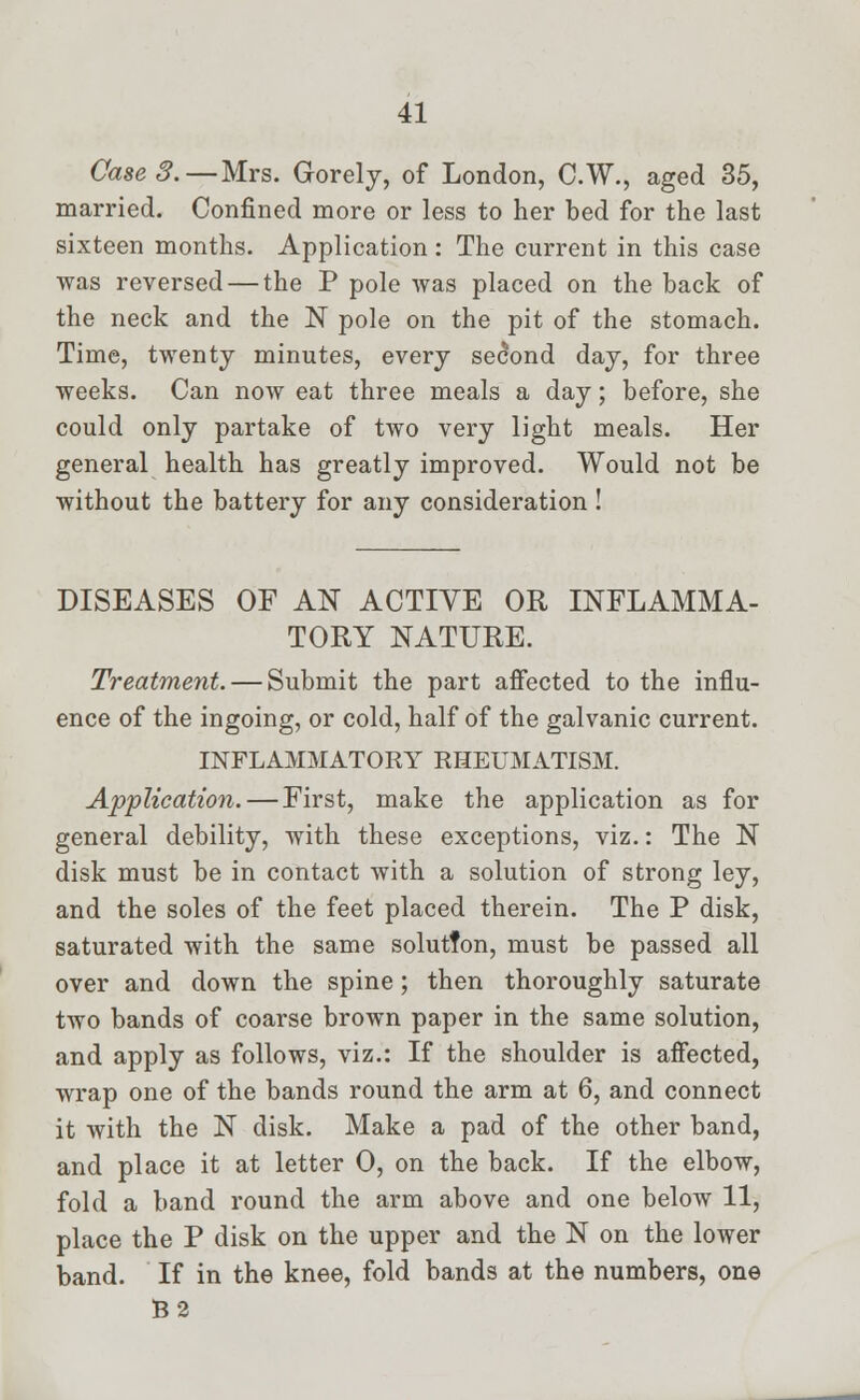 Case 3.— Mrs. Gorelj, of London, C.W., aged 35, married. Confined more or less to her bed for the last sixteen months. Application : The current in this case was reversed — the P pole was placed on the back of the neck and the N pole on the pit of the stomach. Time, twenty minutes, every second day, for three weeks. Can now eat three meals a day; before, she could only partake of two very light meals. Her general health has greatly improved. Would not be without the battery for any consideration! DISEASES OF AN ACTIVE OR INFLAMMA- TORY NATURE. Treatment. — Submit the part affected to the influ- ence of the ingoing, or cold, half of the galvanic current. INFLAMMATORY RHEUMATISM. Application. — First, make the application as for general debility, with these exceptions, viz.: The N disk must be in contact with a solution of strong ley, and the soles of the feet placed therein. The P disk, saturated with the same solutfon, must be passed all over and down the spine; then thoroughly saturate two bands of coarse brown paper in the same solution, and apply as follows, viz.: If the shoulder is affected, wrap one of the bands round the arm at 6, and connect it with the N disk. Make a pad of the other band, and place it at letter 0, on the back. If the elbow, fold a band round the arm above and one below 11, place the P disk on the upper and the N on the lower band. If in the knee, fold bands at the numbers, one B2