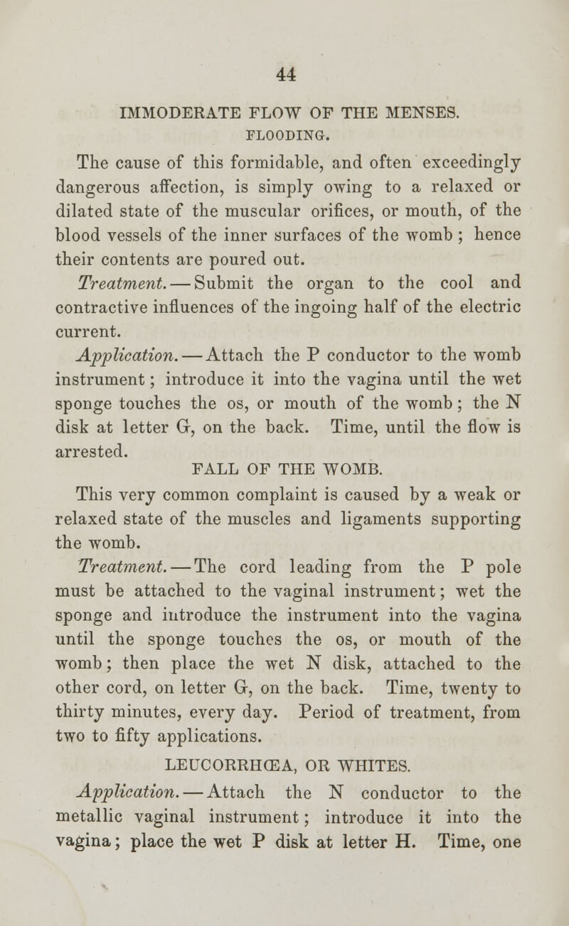 IMMODERATE FLOW OP THE MENSES. FLOODING. The cause of this formidable, and often exceedingly dangerous affection, is simply owing to a relaxed or dilated state of the muscular orifices, or mouth, of the blood vessels of the inner surfaces of the womb ; hence their contents are poured out. Treatment. — Submit the organ to the cool and contractive influences of the ingoing half of the electric current. Application. — Attach the P conductor to the womb instrument; introduce it into the vagina until the wet sponge touches the os, or mouth of the womb; the N disk at letter G, on the back. Time, until the flow is arrested. FALL OF THE WOMB. This very common complaint is caused by a weak or relaxed state of the muscles and ligaments supporting the womb. Treatment. — The cord leading from the P pole must be attached to the vaginal instrument; wet the sponge and introduce the instrument into the vagina until the sponge touches the os, or mouth of the womb; then place the wet N disk, attached to the other cord, on letter G, on the back. Time, twenty to thirty minutes, every day. Period of treatment, from two to fifty applications. LEUCORRHCEA, OR WHITES. Application. — Attach the N conductor to the metallic vaginal instrument; introduce it into the vagina; place the wet P disk at letter H. Time, one